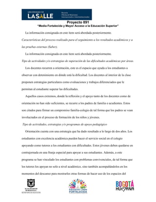 Proyecto 891
“Media Fortalecida y Mayor Acceso a la Educación Superior”
La información consignada en este ítem será abordada posteriormente.
Características del proceso realizado para el seguimiento a los resultados académicos y a
las pruebas externas (Saber).
La información consignada en este ítem será abordada posteriormente.
Tipo de actividades y/o estrategias de superación de las dificultades académicas por áreas.
Los docentes recurren a orientación, este es el espacio que ayuda a los estudiantes a
observar con detenimiento en dónde está la dificultad. Los docentes al interior de la clase
proponen estrategias particulares como evaluaciones y trabajos diferenciados que le
permitan al estudiante superar las dificultades.
Aquellos casos extremos, donde la reflexión y el apoyo tanto de los docentes como de
orientación no han sido suficientes, se recurre a los padres de familia o acudientes. Estos
son citados para firmar un compromiso familia-colegio de tal forma que los padres se vean
involucrados en el proceso de formación de los niños y jóvenes.
Tipo de actividades, estrategias y/o programas de apoyo pedagógico
Orientación cuenta con una estrategia que ha dado resultado a lo largo de dos años. Los
estudiantes con excelencia académica pueden hacer el servicio social en el colegio
apoyando como tutores a los estudiantes con dificultades. Estos jóvenes deben quedarse en
contrajornada en una franja especial para apoyar a sus estudiantes. Además, a este
programa se han vinculado los estudiantes con problemas convivenciales, de tal forma que
los tutores los apoyan no solo a nivel académico, sino también acompañándolos en los
momentos del descanso para mostrarles otras formas de hacer uso de los espacios del
 