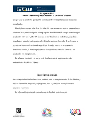 Proyecto 891
“Media Fortalecida y Mayor Acceso a la Educación Superior”
colegio y de las conductas que pueden asumir cuando se ven enfrentados a situaciones
complicadas.
El colegio cuenta con aulas de aceleración. En estas aulas se encuentran los estudiantes
con sobre edad para cursar grado sexto y séptimo. Generalmente al colegio Toberín llegan
estudiantes entre los 17, 18 y 19 años que no hay finalizado el bachillerato, que al ser
vinculados a las aulas tradicionales se les dificulta adaptarse. Las aulas de aceleración le
permiten al joven sentirse cómodo y participar de mejor manera en su proceso de
formación, además, el profesor puede hacer un seguimiento detallado y apoyar a los
estudiantes con más precisión.
La reflexión constante, y el apoyo en la familia es una de las propuestas más
sobresalientes del colegio Toberín
DIMENSIÓN DOCENTE
Procesos para la vinculación docente, procesos para el acompañamiento de los docentes y
tipo de actividades, proyectos y/o programas para la formación o cualificación de
directivos y docentes.
La información consignada en este ítem será abordada posteriormente.
 