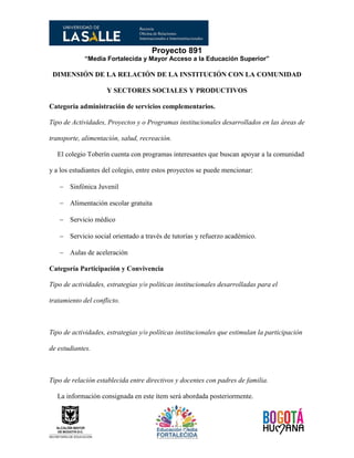 Proyecto 891
“Media Fortalecida y Mayor Acceso a la Educación Superior”
DIMENSIÓN DE LA RELACIÓN DE LA INSTITUCIÓN CON LA COMUNIDAD
Y SECTORES SOCIALES Y PRODUCTIVOS
Categoría administración de servicios complementarios.
Tipo de Actividades, Proyectos y o Programas institucionales desarrollados en las áreas de
transporte, alimentación, salud, recreación.
El colegio Toberín cuenta con programas interesantes que buscan apoyar a la comunidad
y a los estudiantes del colegio, entre estos proyectos se puede mencionar:
 Sinfónica Juvenil
 Alimentación escolar gratuita
 Servicio médico
 Servicio social orientado a través de tutorías y refuerzo académico.
 Aulas de aceleración
Categoría Participación y Convivencia
Tipo de actividades, estrategias y/o políticas institucionales desarrolladas para el
tratamiento del conflicto.
Tipo de actividades, estrategias y/o políticas institucionales que estimulan la participación
de estudiantes.
Tipo de relación establecida entre directivos y docentes con padres de familia.
La información consignada en este ítem será abordada posteriormente.
 