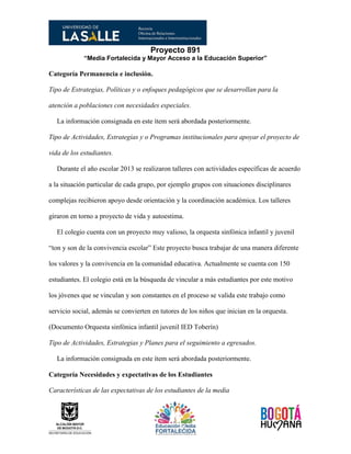 Proyecto 891
“Media Fortalecida y Mayor Acceso a la Educación Superior”
Categoría Permanencia e inclusión.
Tipo de Estrategias, Políticas y o enfoques pedagógicos que se desarrollan para la
atención a poblaciones con necesidades especiales.
La información consignada en este ítem será abordada posteriormente.
Tipo de Actividades, Estrategias y o Programas institucionales para apoyar el proyecto de
vida de los estudiantes.
Durante el año escolar 2013 se realizaron talleres con actividades específicas de acuerdo
a la situación particular de cada grupo, por ejemplo grupos con situaciones disciplinares
complejas recibieron apoyo desde orientación y la coordinación académica. Los talleres
giraron en torno a proyecto de vida y autoestima.
El colegio cuenta con un proyecto muy valioso, la orquesta sinfónica infantil y juvenil
“ton y son de la convivencia escolar” Este proyecto busca trabajar de una manera diferente
los valores y la convivencia en la comunidad educativa. Actualmente se cuenta con 150
estudiantes. El colegio está en la búsqueda de vincular a más estudiantes por este motivo
los jóvenes que se vinculan y son constantes en el proceso se valida este trabajo como
servicio social, además se convierten en tutores de los niños que inician en la orquesta.
(Documento Orquesta sinfónica infantil juvenil IED Toberín)
Tipo de Actividades, Estrategias y Planes para el seguimiento a egresados.
La información consignada en este ítem será abordada posteriormente.
Categoría Necesidades y expectativas de los Estudiantes
Características de las expectativas de los estudiantes de la media
 