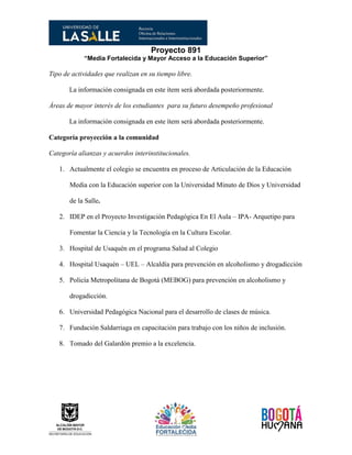 Proyecto 891
“Media Fortalecida y Mayor Acceso a la Educación Superior”
Tipo de actividades que realizan en su tiempo libre.
La información consignada en este ítem será abordada posteriormente.
Áreas de mayor interés de los estudiantes para su futuro desempeño profesional
La información consignada en este ítem será abordada posteriormente.
Categoría proyección a la comunidad
Categoría alianzas y acuerdos interinstitucionales.
1. Actualmente el colegio se encuentra en proceso de Articulación de la Educación
Media con la Educación superior con la Universidad Minuto de Dios y Universidad
de la Salle.
2. IDEP en el Proyecto Investigación Pedagógica En El Aula – IPA- Arquetipo para
Fomentar la Ciencia y la Tecnología en la Cultura Escolar.
3. Hospital de Usaquén en el programa Salud al Colegio
4. Hospital Usaquén – UEL – Alcaldía para prevención en alcoholismo y drogadicción
5. Policía Metropolitana de Bogotá (MEBOG) para prevención en alcoholismo y
drogadicción.
6. Universidad Pedagógica Nacional para el desarrollo de clases de música.
7. Fundación Saldarriaga en capacitación para trabajo con los niños de inclusión.
8. Tomado del Galardón premio a la excelencia.
 