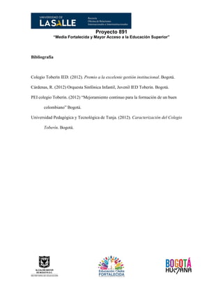 Proyecto 891
“Media Fortalecida y Mayor Acceso a la Educación Superior”
Bibliografía
Colegio Toberín IED. (2012). Premio a la excelente gestión institucional. Bogotá.
Cárdenas, R. (2012) Orquesta Sinfónica Infantil, Juvenil IED Toberín. Bogotá.
PEI colegio Toberín. (2012) “Mejoramiento continuo para la formación de un buen
colombiano” Bogotá.
Universidad Pedagógica y Tecnológica de Tunja. (2012). Caracterización del Colegio
Toberín. Bogotá.
 