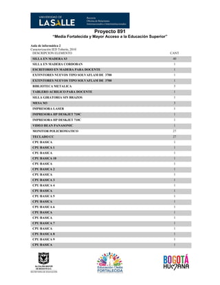 Proyecto 891
“Media Fortalecida y Mayor Acceso a la Educación Superior”
Aula de informática 2
Caracterización IED Toberín, 2010
DESCRIPCION ELEMENTO CANT
SILLA EN MADERA S3 40
SILLA EN MADERA CORDOBAN 1
ESCRITORIO EN MADERA PARA DOCENTE 1
EXTINTORES NUEVOS TIPO SOLVAFLAM DE 3700 1
EXTINTORES NUEVOS TIPO SOLVAFLAM DE 3700 1
BIBLIOTECA METALICA 3
TABLERO ACRILICO PARA DOCENTE 1
SILLA GIRATORIA SIN BRAZOS 1
MESA M3 3
IMPRESORA LASER 1
IMPRESORA HP DESKJET 710C 1
IMPRESORA HP DESKJET 710C 1
VIDEO BEAN PANASONIC 1
MONITOR POLICROMATICO 27
TECLADO CC 27
CPU BASICA 1
CPU BASICA 1 1
CPU BASICA 1
CPU BASICA 10 1
CPU BASICA 1
CPU BASICA 2 1
CPU BASICA 1
CPU BASICA 3 1
CPU BASICA 4 1
CPU BASICA 1
CPU BASICA 5 1
CPU BASICA 1
CPU BASICA 6 1
CPU BASICA 1
CPU BASICA 1
CPU BASICA 7 1
CPU BASICA 1
CPU BASICA 8 1
CPU BASICA 9 1
CPU BASICA 1
 