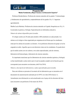 Proyecto 891
“Media Fortalecida y Mayor Acceso a la Educación Superior”
Profesora Brenda Quiroz. Profesora de ciencias naturales de los grados 7, biotecnología
y fundamentos de agroindustria y emprendimiento de los grados 10 y 11. Ingeniera
agroindustrial.
Martha Lucía Martínez. Profesora de ciencias naturales en 9 grado, bioquímica en 10 y 11.
Licenciada en química y biología. Especialización en informática educativa.
Número de salones disponibles para la media.
El colegio cuenta con 28 aulas para atender a 600 estudiantes en cada jornada. Los
salones en el colegio se han organizado por asignatura de tal forma que los estudiantes
rotan por los salones de acuerdo a su horario. A los profesores directores de grupo se les ha
asignado un salón. Aquellos que no son directores rotan con los estudiantes. Se puede decir
que la media cuenta con seis salones y tres aulas especializadas, aula de sistemas,
laboratorio de biotecnología y laboratorio de ciencias naturales.
Es importante mencionar que los laboratorios de ciencias naturales (química y biología)
se han transformado a aulas motivo por el cual no pueden cumplir con la función que les
corresponde (acta encuentro con docentes, abril 9 de 2014).
Número y descripción de laboratorios y aulas especializadas para la media.
Para este informe se presenta el inventario de los laboratorios que se encuentra en el
documento de caracterización realizado por la UPTC en el año 2010 (Anexo 1).
Actualmente esta información se está actualizando con el apoyo de los docentes del área
(acta encuentro con profesores 26 de marzo de 2014).
 