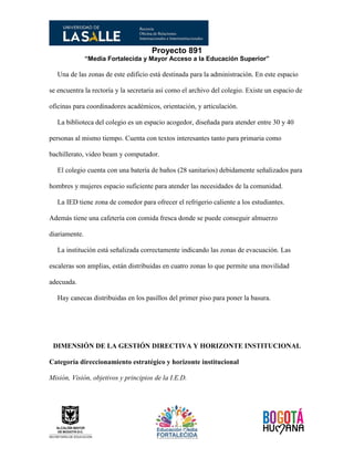 Proyecto 891
“Media Fortalecida y Mayor Acceso a la Educación Superior”
Una de las zonas de este edificio está destinada para la administración. En este espacio
se encuentra la rectoría y la secretaria así como el archivo del colegio. Existe un espacio de
oficinas para coordinadores académicos, orientación, y articulación.
La biblioteca del colegio es un espacio acogedor, diseñada para atender entre 30 y 40
personas al mismo tiempo. Cuenta con textos interesantes tanto para primaria como
bachillerato, video beam y computador.
El colegio cuenta con una batería de baños (28 sanitarios) debidamente señalizados para
hombres y mujeres espacio suficiente para atender las necesidades de la comunidad.
La IED tiene zona de comedor para ofrecer el refrigerio caliente a los estudiantes.
Además tiene una cafetería con comida fresca donde se puede conseguir almuerzo
diariamente.
La institución está señalizada correctamente indicando las zonas de evacuación. Las
escaleras son amplias, están distribuidas en cuatro zonas lo que permite una movilidad
adecuada.
Hay canecas distribuidas en los pasillos del primer piso para poner la basura.
DIMENSIÓN DE LA GESTIÓN DIRECTIVA Y HORIZONTE INSTITUCIONAL
Categoría direccionamiento estratégico y horizonte institucional
Misión, Visión, objetivos y principios de la I.E.D.
 