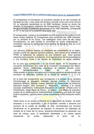 El corregimiento el Hormiguero se encuentra ubicado al sur del municipio de
Santiago de Cali, y hace parte del territorio conocido como zona rural comuna
52, su extensión aproximada es de 5660 hectáreas, donde se ubican las
veredas: El Hormiguero (cabecera del Corregimiento), Cascajal, Cauca Viejo,
Morga y la Pailita, la población aproximada es de 7500 habitantes, corresponde
al 15.1 % del total de la población de la zona rural.
El corregimiento cuenta en la actualidad con 676 predios de los cuales el 9.3%
tienen avalúo catastral. El Corregimiento está constituido por 1088 viviendas,
por su cercanía al rio Cauca fue catalogado como zona de alto riesgo
(inundaciones), en este sentido la comunidad se sentía estigmatizada, y
consideran que con la construcción de la represa de Salvajina, éste ya no es
inundable.
Los servicios públicos básicos no satisfacen las necesidades de la región,
aunque cuenta con algunos servicios públicos, pero carece en la totalidad de
PTAR, la federación de cafeteros es una fundación que hace grandes
esfuerzos para impactar la población, en la regularización de los pozossépticos
y una monitoria inicial a las plantas de tratamiento de aguas potables.
En la zona que corresponde a la vía Puerto tejada en la actualidad se
encuentra funcionando: Una sede de la Fundación Universitaria San Martin,
galpones, fincas, Instituciones educativas de carácter privada como:
fray
DamiánGonzález,
Ingles
de
los
andes.
Estas prestan el servicio educativo auna inmensa población de estudiantes que
provienen de diferentes sectores de la ciudad de estratos 3, 4, 5 y 6.
En la zona del corregimiento que corresponde a la margen de la carretera
Panamericana se encuentra instalado, algunos moteles, la corporación
Deportiva América, algunos viveros, Servicios de Restaurante, la Institución
Educativa Antonio José Camacho y Parquesoft, entrando a la vereda
Cascajal, encontramos Instituciones Educativas de Carácter privada como: la
Presentación, Santa María de Pance, un galpón, una fábrica de productos
propios de la construcción,la InstituciónOscar Scarpetta y una sede del hogar
juvenil campesino. La comunidad cuenta actualmente con el transporte masivo
MIO.
Hasta ahora no se conoce el impacto en la generación de empleo de estas
empresas y si es significativo o por el contrario contrata a personal que
proviene de la ciudad de Santiago de Cali, convirtiéndose por lomenos
oficialmente en la generación de ingresos: la extracción de materiales de
arrastre de la rivera del rio cauca, (areneros),situaciónque ha generado una
serie de críticas, pues, la explotación desmedida y sin control estaría
impactando
los
suelos
adyacentes
al
lecho
del
rio.

1

 