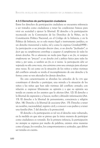 Bogotá: huellas del conflicto armado en la primera infancia


      4.3.5 Derechos de participación ciudadana
      Entre los derechos de participación ciudadana se encuentra referencia
      a ser tratados como ciudadanos y tener las condiciones básicas para
      vivir en sociedad y ejercer la libertad. El derecho a la participación
      reconocido en la Convención de los Derechos de la Niñez, en la
      Constitución Política Nacional, en el Código de la Infancia, y en la
      Política de Infancia, no es solo marco legal o instrumento jurídico, es
      un derecho transversal a todos, tal y como lo expresa Crowley(1998) :
      La participación es un principio director clave, es un derecho “facilitador”, es
      decir que su cumplimiento contribuye a asegurar el cumplimiento de todos los
      demás derechos. No es solamente un medio para llegar a un fin, ni tampoco
      simplemente un “proceso”: es un derecho civil y político básico para todos los
      niños y, por tanto, es también un fin en sí mismo la participación debe ser
      respetada no sólo como meta, sino asimismo como una estrategia para alcanzar
      otras metas. Es así como en la situación de los niños y niñas víctimas
      del conflicto armado se revela el incumplimiento de este derecho y la
      forma como se ven afectados los demás derechos.
            En esta caracterización se abordan los artículos de la cdn que
      constituyen el derecho a participar, una mirada a la situación de los
      niños y las niñas que han sido víctimas del conflicto armado; con
      relación a: expresar libremente su opinión y a que su opinión sea
      tenida en cuenta en los asuntos que lo afectan (Art. 12). El derecho a
      la libertad de expresión y a buscar, recibir y difundir información (Art.
      13). El derecho a la libertad de pensamiento, consciencia y religión
      (Art. 14). Derecho a la libertad de asociarse (Art. 15). Derecho a tener
      un nombre, nacionalidad, registro civil, a conocer a sus padres y a tener
      una familia (Art. 7 del derecho a la protección).
            El derecho a la participación es tal vez el derecho más vulnerado,
      en la medida en que aún se piensa que la única manera de participar
      como ciudadanos es votando. En la primera infancia, la participación
      no siempre se expresa por medio de palabras, existen otras maneras
      como el juego, los sonidos, los comportamientos y actitudes, que deben
      ser tenidas en cuenta.


100
 