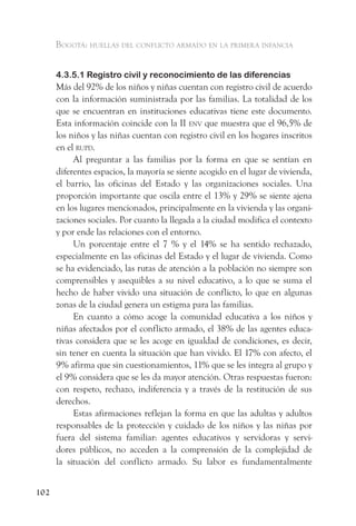 Bogotá: huellas del conflicto armado en la primera infancia


      4.3.5.1 Registro civil y reconocimiento de las diferencias
      Más del 92% de los niños y niñas cuentan con registro civil de acuerdo
      con la información suministrada por las familias. La totalidad de los
      que se encuentran en instituciones educativas tiene este documento.
      Esta información coincide con la II env que muestra que el 96,5% de
      los niños y las niñas cuentan con registro civil en los hogares inscritos
      en el rupd.
           Al preguntar a las familias por la forma en que se sentían en
      diferentes espacios, la mayoría se siente acogido en el lugar de vivienda,
      el barrio, las oficinas del Estado y las organizaciones sociales. Una
      proporción importante que oscila entre el 13% y 29% se siente ajena
      en los lugares mencionados, principalmente en la vivienda y las organi-
      zaciones sociales. Por cuanto la llegada a la ciudad modifica el contexto
      y por ende las relaciones con el entorno.
           Un porcentaje entre el 7 % y el 14% se ha sentido rechazado,
      especialmente en las oficinas del Estado y el lugar de vivienda. Como
      se ha evidenciado, las rutas de atención a la población no siempre son
      comprensibles y asequibles a su nivel educativo, a lo que se suma el
      hecho de haber vivido una situación de conflicto, lo que en algunas
      zonas de la ciudad genera un estigma para las familias.
           En cuanto a cómo acoge la comunidad educativa a los niños y
      niñas afectados por el conflicto armado, el 38% de las agentes educa-
      tivas considera que se les acoge en igualdad de condiciones, es decir,
      sin tener en cuenta la situación que han vivido. El 17% con afecto, el
      9% afirma que sin cuestionamientos, 11% que se les integra al grupo y
      el 9% considera que se les da mayor atención. Otras respuestas fueron:
      con respeto, rechazo, indiferencia y a través de la restitución de sus
      derechos.
           Estas afirmaciones reflejan la forma en que las adultas y adultos
      responsables de la protección y cuidado de los niños y las niñas por
      fuera del sistema familiar: agentes educativos y servidoras y servi-
      dores públicos, no acceden a la comprensión de la complejidad de
      la situación del conflicto armado. Su labor es fundamentalmente


102
 