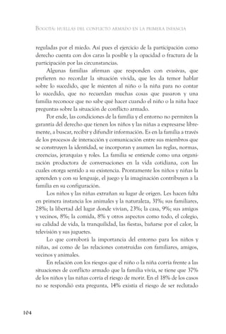 Bogotá: huellas del conflicto armado en la primera infancia


      reguladas por el miedo. Así pues el ejercicio de la participación como
      derecho cuenta con dos caras la posible y la opacidad o fractura de la
      participación por las circunstancias.
           Algunas familias afirman que responden con evasivas, que
      prefieren no recordar la situación vivida, que les da temor hablar
      sobre lo sucedido, que le mienten al niño o la niña para no contar
      lo sucedido, que no recuerdan muchas cosas que pasaron y una
      familia reconoce que no sabe qué hacer cuando el niño o la niña hace
      preguntas sobre la situación de conflicto armado.
           Por ende, las condiciones de la familia y el entorno no permiten la
      garantía del derecho que tienen los niños y las niñas a expresarse libre-
      mente, a buscar, recibir y difundir información. Es en la familia a través
      de los procesos de interacción y comunicación entre sus miembros que
      se construyen la identidad, se incorporan y asumen las reglas, normas,
      creencias, jerarquías y roles. La familia se entiende como una organi-
      zación productora de conversaciones en la vida cotidiana, con las
      cuales otorga sentido a su existencia. Prontamente los niños y niñas la
      aprenden y con su lenguaje, el juego y la imaginación contribuyen a la
      familia en su configuración.
           Los niños y las niñas extrañan su lugar de origen. Les hacen falta
      en primera instancia los animales y la naturaleza, 31%; sus familiares,
      28%; la libertad del lugar donde vivían, 23%; la casa, 9%; sus amigos
      y vecinos, 8%; la comida, 8% y otros aspectos como todo, el colegio,
      su calidad de vida, la tranquilidad, las fiestas, bañarse por el calor, la
      televisión y sus juguetes.
           Lo que corroborá la importancia del entorno para los niños y
      niñas, así como de las relaciones construidas con familiares, amigos,
      vecinos y animales.
           En relación con los riesgos que el niño o la niña corría frente a las
      situaciones de conflicto armado que la familia vivía, se tiene que 37%
      de los niños y las niñas corría el riesgo de morir. En el 18% de los casos
      no se respondió esta pregunta, 14% existía el riesgo de ser reclutado



104
 