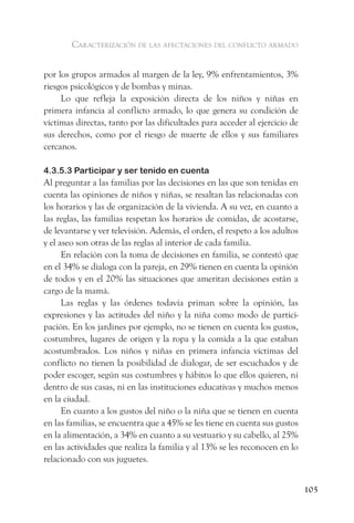caracterización de las afectaciones del conflicto armado


por los grupos armados al margen de la ley, 9% enfrentamientos, 3%
riesgos psicológicos y de bombas y minas.
     Lo que refleja la exposición directa de los niños y niñas en
primera infancia al conflicto armado, lo que genera su condición de
víctimas directas, tanto por las dificultades para acceder al ejercicio de
sus derechos, como por el riesgo de muerte de ellos y sus familiares
cercanos.

4.3.5.3 Participar y ser tenido en cuenta
Al preguntar a las familias por las decisiones en las que son tenidas en
cuenta las opiniones de niños y niñas, se resaltan las relacionadas con
los horarios y las de organización de la vivienda. A su vez, en cuanto a
las reglas, las familias respetan los horarios de comidas, de acostarse,
de levantarse y ver televisión. Además, el orden, el respeto a los adultos
y el aseo son otras de las reglas al interior de cada familia.
      En relación con la toma de decisiones en familia, se contestó que
en el 34% se dialoga con la pareja, en 29% tienen en cuenta la opinión
de todos y en el 20% las situaciones que ameritan decisiones están a
cargo de la mamá.
      Las reglas y las órdenes todavía priman sobre la opinión, las
expresiones y las actitudes del niño y la niña como modo de partici-
pación. En los jardines por ejemplo, no se tienen en cuenta los gustos,
costumbres, lugares de origen y la ropa y la comida a la que estaban
acostumbrados. Los niños y niñas en primera infancia víctimas del
conflicto no tienen la posibilidad de dialogar, de ser escuchados y de
poder escoger, según sus costumbres y hábitos lo que ellos quieren, ni
dentro de sus casas, ni en las instituciones educativas y muchos menos
en la ciudad.
      En cuanto a los gustos del niño o la niña que se tienen en cuenta
en las familias, se encuentra que a 45% se les tiene en cuenta sus gustos
en la alimentación, a 34% en cuanto a su vestuario y su cabello, al 25%
en las actividades que realiza la familia y al 13% se les reconocen en lo
relacionado con sus juguetes.


                                                                             105
 