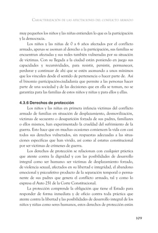 caracterización de las afectaciones del conflicto armado


muy pequeños los niños y las niñas entienden lo que es la participación
y la democracia.
      Los niños y las niñas de 0 a 6 años afectados por el conflicto
armado, apenas se asoman al derecho a la participación, sus familias se
encuentran afectadas y sus redes también vulneradas por su situación
de víctimas. Con su llegada a la ciudad están poniendo en juego sus
capacidades y recursividades, para resistir, persistir, permanecer,
perdurar y continuar de ahí que se estén asomando a unos mínimos
que los vinculen desde el sentido de pertenencia o hacer parte de. Así
el binomio participación-ciudadanía que permite a las personas hacer
parte de una sociedad y de las decisiones que en ella se toman, no se
garantiza para las familias de estos niños y niñas y para ellos y ellas.

4.3.6 Derechos de protección
     Los niños y las niñas en primera infancia victimas del conflicto
armado de familias en situación de desplazamiento, desmovilización,
víctimas de secuestro o desaparición forzada de sus padres, familiares
o ellos mismos, han experimentado la crueldad del sufrimiento de la
guerra. Esto hace que en muchas ocasiones comiencen la vida con casi
todos sus derechos vulnerados, sin respuestas adecuadas a las situa-
ciones específicas que han vivido, así como al estatus constitucional
por ser victimas de crímenes de guerra.
     Los derechos de protección se relacionan con cualquier práctica
que atente contra la dignidad y con las posibilidades de desarrollo
integral como ser humano: ser víctimas de desplazamiento forzado,
de violencia sexual, afectados en su libertad e integridad, el abandono
emocional y psicoafetivo producto de la separación temporal o perma-
nente de sus padres que genera el conflicto armado, tal y como lo
expresa el Auto 251 de la Corte Constitucional.
     La protección comprende la obligación que tiene el Estado para
responder de forma inmediata y de oficio contra toda práctica que
atente contra la libertad y las posibilidades de desarrollo integral de los
niños y niñas como seres humanos, estos derechos de protección están


                                                                              109
 