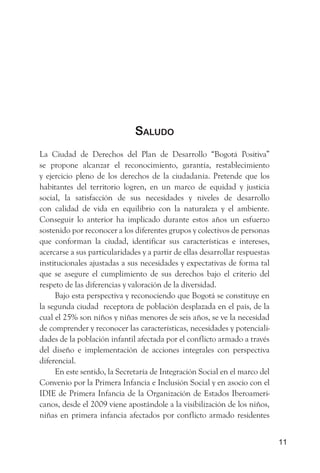 saludo
La Ciudad de Derechos del Plan de Desarrollo “Bogotá Positiva”
se propone alcanzar el reconocimiento, garantía, restablecimiento
y ejercicio pleno de los derechos de la ciudadanía. Pretende que los
habitantes del territorio logren, en un marco de equidad y justicia
social, la satisfacción de sus necesidades y niveles de desarrollo
con calidad de vida en equilibrio con la naturaleza y el ambiente.
Conseguir lo anterior ha implicado durante estos años un esfuerzo
sostenido por reconocer a los diferentes grupos y colectivos de personas
que conforman la ciudad, identificar sus características e intereses,
acercarse a sus particularidades y a partir de ellas desarrollar respuestas
institucionales ajustadas a sus necesidades y expectativas de forma tal
que se asegure el cumplimiento de sus derechos bajo el criterio del
respeto de las diferencias y valoración de la diversidad.
     Bajo esta perspectiva y reconociendo que Bogotá se constituye en
la segunda ciudad receptora de población desplazada en el país, de la
cual el 25% son niños y niñas menores de seis años, se ve la necesidad
de comprender y reconocer las características, necesidades y potenciali-
dades de la población infantil afectada por el conflicto armado a través
del diseño e implementación de acciones integrales con perspectiva
diferencial.
     En este sentido, la Secretaría de Integración Social en el marco del
Convenio por la Primera Infancia e Inclusión Social y en asocio con el
IDIE de Primera Infancia de la Organización de Estados Iberoameri-
canos, desde el 2009 viene apostándole a la visibilización de los niños,
niñas en primera infancia afectados por conflicto armado residentes


                                                                              11
 