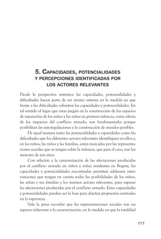 5. CaPaCidades, PotenCialidades
         y PerCePCiones identifiCadas Por
              los aCtores relevantes

Desde la perspectiva sistémica las capacidades, potencialidades y
dificultades hacen parte de un mismo sistema en la medida en que
frente a las dificultades subsisten las capacidades y potencialidades. En
tal sentido el lugar que estas juegan en la construcción de los espacios
de reparación de los niños y las niñas en primera infancia, como efecto
de los impactos del conflicto armado, son fundamentales porque
posibilitan las autoregulaciones y la construcción de mundos posibles.
      De igual manera tanto las potencialidades y capacidades como las
dificultades que los diferentes actores relevantes identifiquen en ellos y,
en los niños, las niñas y las familias, están marcadas por las representa-
ciones sociales que se tengan sobre la infancia, que para el caso, son los
menores de seis años.
      Con relación a la caracterización de las afectaciones producidas
por el conflicto armado en niños y niñas residentes en Bogotá, las
capacidades y potencialidades encontradas permiten adelantar inter-
venciones que tengan en cuenta todas las posibilidades de los niños,
las niñas y sus familias y los mismos actores relevantes, para superar
las afectaciones producidas por el conflicto armado. Estas capacidades
y potencialidades pueden ser la base para diseñar propuestas centradas
en la esperanza.
      Vale la pena recordar que las representaciones sociales son un
aspecto inherente a la caracterización, en la medida en que la totalidad


                                                                              117
 
