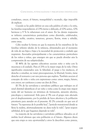 capacidades, potencialidades y percepciones identificadas


comelones, crecer, el futuro, tranquilidad y recatado, algo imposible
de explicar.
      Cuando se les pidió definir en una sola palabra al niño o la niña,
las familias respondieron: el 23% tierno y delicado, el 12% activo, 12%
hermoso y 9 % lo relacionan con el amor. En las demás respuestas
se infieren características particulares como divertido, colaborador,
cansón, noble, creativo, temeroso, grosero, llorón, triste y rebelde,
entre otras.
      Cabe resaltar la forma en que la mayoría de los miembros de las
familias refieren ideales de la infancia, alimentados por el momento
de vida de sus hijos e hijas y la necesidad de protección y cuidado que
requieren. Asociados principalmente a las características particulares
de los niños y niñas, que emergen sin que se pueda abordar aún la
comprensión de sus subjetividades.
      El 46% de las agentes educativas asocian niño o niña con la
inocencia y el cuidado. Para el 21% es la mejor etapa de la vida. Otros
significados enunciados son: la felicidad, el juego y los muñecos, el
derecho a estudiar, no tener preocupaciones, la libertad, bonito, tiene
derecho al vestuario y ser una persona que explora. También asocian el
concepto de niño o niña con expresiones como: amor, magia, futuro,
con crecer, ser cariñosos y como un don de Dios.
      El 7% de las servidoras y servidores públicos que trabajan en el
nivel distrital identifican el ser niño o niña como la etapa más impor-
tante del ser humano en términos de formación, atención afectiva,
psicológica y nutricional. Sólo para el 3% son el grupo más afectado
por el desplazamiento, por la pérdida de lazos afectivos y la población
prioritaria para atender en el presente. El 2% coincide en que son el
futuro: “la esperanza de lo posible hoy”, “período transicional donde se
llena la maleta, afortunadamente no dura toda la vida”, “gran respon-
sabilidad, de lo que hagamos depende su vida”.
      La mayoría de las servidoras y servidores públicos ubicados en el
ámbito local afirman que esta población es el futuro. Algunos dicen
que esta etapa es una oportunidad y otros la describen como pureza,


                                                                           119
 