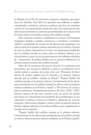 Bogotá: huellas del conflicto armado en la primera infancia


     en Bogotá con el fin de estructurar respuestas integrales que garan-
     ticen sus derechos. Esta labor ha generado una reflexión y análisis
     conceptuales, normativos, técnicos y políticos que hoy nos permiten
     contar con una aproximación inicial más clara de la intervención que
     debe hacerse teniendo en cuenta las particularidades de la situación de
     los niños, niñas y sus familias víctimas del conflicto armado.
          Para comenzar se diseño e implemento un proceso de formación
     pedagógica dirigido a familias, maestros-as y servidores y servidoras
     públicas, acompañado de un proceso de intervención pedagógica con
     niños y niñas de la primera infancia afectados por el conflicto. A partir
     de estos se obtuvo información en torno a las afectaciones producidas
     por el conflicto armado en niños, niñas en primera infancia y sus
     características, lo que a su vez permitió generar una reflexión alrededor
     de lineamientos de política pública para la atención diferencial a la
     primera infancia víctimas del conflicto armado.
          Parte de los productos del proceso descrito lo constituyen tres
     documentos que recogen la reflexión y ponen a consideración de la
     ciudad análisis y apuestas de acción, estos son: “Propuesta de linea-
     miento de política pública para la atención a la primera infancia
     afectada por el conflicto armado en Bogotá” “Bogotá: huellas del
     conflicto armado en la primera infancia. Caracterización de las afecta-
     ciones producidas por el conflicto armado en niños y niñas en primera
     infancia residentes en el Distrito Capital” y “Dos formas de contar y
     tejer la experiencia. Sistematización proyecto Re Creo 2009 – 2010”.
     Estamos seguros de que estos serviran como un punto de partida
     para lograr un conocimiento más profundo de la problemática, lo que
     esperamos se traduzca a futuro en el diseño y aplicación de acciones
     integrales y diferenciales dirigidas a niños y niñas en primera infancia,
     familias, agentes educativos y servidores públicos, que complementen y
     fortalezcan las existentes.
          “Bogotá: huellas del conflicto armado en la primera infancia.
     Caracterización de las afectaciones producidas por el conflicto armado
     en niños y niñas en primera infancia residentes en el Distrito Capital”,


12
 