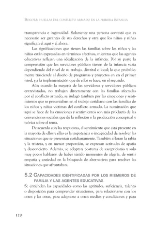 Bogotá: huellas del conflicto armado en la primera infancia


      transparencia e ingenuidad. Solamente una persona contestó que es
      necesario ser garantes de sus derechos y otra que los niños y niñas
      significan el aquí y el ahora.
           Las significaciones que tienen las familias sobre los niños y las
      niñas están expresadas en términos afectivos, mientras que las agentes
      educativas reflejan una idealización de la infancia. Por su parte la
      comprensión que los servidores públicos tienen de la infancia varía
      dependiendo del nivel de su trabajo, distrital o local; lo que probable-
      mente trasciende al diseño de programas y proyectos en en el primer
      nivel, y a la implementación que de ellos se hace, en el segundo.
           Aún cuando la mayoría de las servidoras y servidores públicos
      entrevistados, no trabajan directamente con las familias afectadas
      por el conflicto armado, se indagó también por las emociones y senti-
      mientos que se presentaban en el trabajo cotidiano con las familias de
      los niños y niñas víctimas del conflicto armado. La nominación que
      aquí se hace de las emociones y sentimientos son más producto de las
      convenciones sociales que de la reflexión o la producción conceptual y
      teórica sobre el tema.
           De acuerdo con las respuestas, el sentimiento que está presente en
      la mayoría de ellos y ellas es la impotencia o incapacidad de resolver las
      situaciones que se presentan cotidianamente. También afloran la rabia
      y la tristeza, y en menor proporción, se expresan actitudes de apatía
      y desconcierto. Además, se adoptan posturas de escepticismo y sólo
      muy pocos hablaron de haber tenido momentos de alegría, de sentir
      empatía y ansiedad en la búsqueda de alternativas para resolver las
      situaciones que afrontaban.

      5.2 CaPaCidades identifiCadas Por los miemBros de
            familia y las agentes eduCativas
      Se entienden las capacidades como las aptitudes, suficiencia, talento
      o disposición para comprender situaciones, para relacionarse con los
      otros y las otras, para adaptarse a otros medios y condiciones y para



120
 