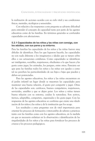 capacidades, potencialidades y percepciones identificadas


la realización de acciones acordes con su ciclo vital y sus condiciones
físicas, mentales, sicológicas y sensoriales.
      Con relación a las respuestas a esta pregunta se advierte dificultad
para entender el concepto de capacidad tanto por parte de las agentes
educativas como de las familias. En términos generales se confunden
capacidades con afectaciones.

5.2.1 Capacidades de los niños y las niñas con consigo, con
los adultos, con sus pares y su entorno.
Para las familias las capacidades de los niños y las niñas fueron muy
difíciles de identificar. Para los que lograron hacerlo, las capacidades
no son nada diferente a los imaginarios e ideales que se tienen sobre
ellos o sus actuaciones cotidianas. Como capacidades se identifican
ser inteligentes, sociables, respetuosos, obedientes o lo que hacen y les
gusta como jugar, los animales, los parques, entre otros. Pareciera ser
que para las familias todos los niños y las niñas son iguales y como
tal no perciben las particularidades de sus hijos e hijas que pueden y
deben ser potenciadas.
     Para las agentes educativas, los niños y las niñas encuentran en
el jardín infantil un lugar donde se muestran las capacidades para
mantener una buena relación, el gusto por compartir y jugar. Otras
de las capacidades son: cariñosos, buenos compañeros, respetuosos,
serviciales, amables y que se dejan guiar. Los niños y niñas tienen
buena relación con su entorno, cuidan la naturaleza. Son activos,
tiernos, adaptables, comparten, organizados y les gusta jugar. Con las
respuestas de las agentes educativas se confirma que existe una ideali-
zación de los niños y las niñas y de la institución que los acoge.
     Los resultados a estas preguntas son de vital importancia para
orientar los procesos de formación e intercambio de saberes y prácticas
tanto con las familias como con los agentes educativos, en la medida
en que es necesario enfatizar en la observación e identificación de las
singularidades de los niños y las niñas para fortalecer los procesos de
crianza y los procesos pedagógicos.


                                                                             121
 