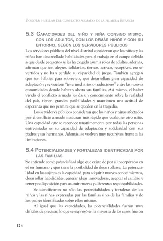 Bogotá: huellas del conflicto armado en la primera infancia


      5.3 CaPaCidades    del niño y niña Consigo mismo,
            Con los adultos, Con los demás niños y Con su
            entorno, según los servidores PúBliCos
      Los servidores públicos del nivel distrital consideran que los niños y las
      niñas han desarrollado habilidades para el trabajo en el campo debido
      a que desde pequeños se les ha exigido asumir roles de adultos; además,
      afirman que son alegres, solidarios, tiernos, activos, receptivos, extro-
      vertidos y no han perdido su capacidad de juego. También agregan
      que son hábiles para sobrevivir, que desarrollan gran capacidad de
      adaptación y se vuelven “intermediarios o traductores” entre las nuevas
      comunidades donde habitan ahora sus familias. Así mismo, el haber
      vivido el conflicto armado les da un conocimiento sobre la realidad
      del país, tienen grandes posibilidades y mantienen una actitud de
      esperanza que no permite que se queden en la tragedia.
           Los servidores públicos consideran que los niños y niñas afectados
      por el conflicto armado maduran más rápido que cualquier otro niño.
      Una capacidad que se reconoce unánimemente por todas las personas
      entrevistadas es su capacidad de adaptación y solidaridad con sus
      padres y sus hermanos. Además, se vuelven muy recursivos frente a las
      limitaciones.

      5.4 PotenCialidades y fortaleZas identifiCadas Por
            las familias
      Se entiende como potencialidad algo que existe de por sí incorporado en
      el ser humano y que tiene la posibilidad de desarrollarse. La potencia-
      lidad en los sujetos es la capacidad para adquirir nuevos conocimientos,
      desarrollar habilidades, generar ideas innovadoras, aceptar el cambio y
      tener predisposición para asumir nuevas y diferentes responsabilidades.
           Se identificaron no sólo las potencialidades y fortalezas de los
      niños y las niñas expresadas por las familias sino de las familias y de
      los padres identificadas sobre ellos mismos.
           Al igual que las capacidades, las potencialidades fueron muy
      difíciles de precisar, lo que se expresó en la mayoría de los casos fueron


124
 