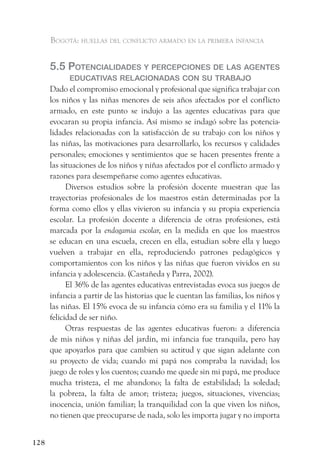 Bogotá: huellas del conflicto armado en la primera infancia


      5.5 PotenCialidades y PerCePCiones de las agentes
            eduCativas relaCionadas Con su traBajo
      Dado el compromiso emocional y profesional que significa trabajar con
      los niños y las niñas menores de seis años afectados por el conflicto
      armado, en este punto se indujo a las agentes educativas para que
      evocaran su propia infancia. Así mismo se indagó sobre las potencia-
      lidades relacionadas con la satisfacción de su trabajo con los niños y
      las niñas, las motivaciones para desarrollarlo, los recursos y calidades
      personales; emociones y sentimientos que se hacen presentes frente a
      las situaciones de los niños y niñas afectados por el conflicto armado y
      razones para desempeñarse como agentes educativas.
            Diversos estudios sobre la profesión docente muestran que las
      trayectorias profesionales de los maestros están determinadas por la
      forma como ellos y ellas vivieron su infancia y su propia experiencia
      escolar. La profesión docente a diferencia de otras profesiones, está
      marcada por la endogamia escolar, en la medida en que los maestros
      se educan en una escuela, crecen en ella, estudian sobre ella y luego
      vuelven a trabajar en ella, reproduciendo patrones pedagógicos y
      comportamientos con los niños y las niñas que fueron vividos en su
      infancia y adolescencia. (Castañeda y Parra, 2002).
            El 36% de las agentes educativas entrevistadas evoca sus juegos de
      infancia a partir de las historias que le cuentan las familias, los niños y
      las niñas. El 15% evoca de su infancia cómo era su familia y el 11% la
      felicidad de ser niño.
            Otras respuestas de las agentes educativas fueron: a diferencia
      de mis niños y niñas del jardín, mi infancia fue tranquila, pero hay
      que apoyarlos para que cambien su actitud y que sigan adelante con
      su proyecto de vida; cuando mi papá nos compraba la navidad; los
      juego de roles y los cuentos; cuando me quede sin mi papá, me produce
      mucha tristeza, el me abandono; la falta de estabilidad; la soledad;
      la pobreza, la falta de amor; tristeza; juegos, situaciones, vivencias;
      inocencia, unión familiar; la tranquilidad con la que viven los niños,
      no tienen que preocuparse de nada, solo les importa jugar y no importa


128
 