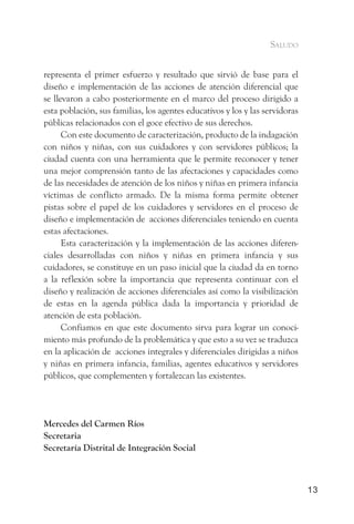saludo


representa el primer esfuerzo y resultado que sirvió de base para el
diseño e implementación de las acciones de atención diferencial que
se llevaron a cabo posteriormente en el marco del proceso dirigido a
esta población, sus familias, los agentes educativos y los y las servidoras
públicas relacionados con el goce efectivo de sus derechos.
      Con este documento de caracterización, producto de la indagación
con niños y niñas, con sus cuidadores y con servidores públicos; la
ciudad cuenta con una herramienta que le permite reconocer y tener
una mejor comprensión tanto de las afectaciones y capacidades como
de las necesidades de atención de los niños y niñas en primera infancia
víctimas de conflicto armado. De la misma forma permite obtener
pistas sobre el papel de los cuidadores y servidores en el proceso de
diseño e implementación de acciones diferenciales teniendo en cuenta
estas afectaciones.
      Esta caracterización y la implementación de las acciones diferen-
ciales desarrolladas con niños y niñas en primera infancia y sus
cuidadores, se constituye en un paso inicial que la ciudad da en torno
a la reflexión sobre la importancia que representa continuar con el
diseño y realización de acciones diferenciales así como la visibilización
de estas en la agenda pública dada la importancia y prioridad de
atención de esta población.
      Confiamos en que este documento sirva para lograr un conoci-
miento más profundo de la problemática y que esto a su vez se traduzca
en la aplicación de acciones integrales y diferenciales dirigidas a niños
y niñas en primera infancia, familias, agentes educativos y servidores
públicos, que complementen y fortalezcan las existentes.




Mercedes del Carmen Ríos
Secretaria
Secretaría Distrital de Integración Social



                                                                              13
 