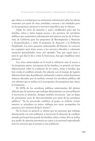 capacidades, potencialidades y percepciones identificadas


que ofrece su entidad pero no suministra información sobre las ofertas
existentes por parte de otras entidades; conocen a las entidades pero
no los programas, proyectos y servicios específicos que se ofrecen.
      Sobre las rutas de atención o pasos establecidos para que las
familias, niños y niñas tengan acceso a los servicios, los servidores
públicos que suministran información más precisa son los de la Secre-
taria de Gobierno para los programas de Reintegración y Atención
a Desmovilizados, y sobre el programa de Atención a la Población
Desplazada. Las otras personas entrevistadas del Distrito no conocen
los requisitos para tener acceso a los servicios ofrecidos y solamente
enuncian generalidades como por ejemplo: “hay que seguir paso a
paso lo que dice la ley y evitar la burocracia, hay que simplificar estos
procesos”.
      Los otros entrevistados en lo local se refirieron más al acceso a
los programas previa inscripción de las familias, en general, sin hacer
diferenciación sobre la condición de los niños, niñas y familias que
han vivido el conflicto armado. En relación con el manejo de registro
diferencial por tipo de población, incluyendo a niños y niñas de primera
infancia afectados por el conflicto armado los servidores públicos del
icBf afirman que se realiza en la inscripción a los programas que ofrece
la institución.
      El 100% de los servidores públicos entrevistados del distrito
afirman que las personas que trabajan directamente con esta población
sí reconocen su situación. Aunque también reconocen: “que no dejan
de presentarse casos de desconocimiento por parte de los servidores
públicos.” “Se ha procurado cualificar al grupo, se realizan conver-
satorios, se actualizan en temas, trabajan por áreas, acompañan los
procesos y los orientan desde lo teórico”.
      En lo local, en general, se afirma que las personas que trabajan
directamente con esta población sí reconocen la situación de conflicto
armado por la que han pasado las familias, niños y niñas. Esto se realiza
por medio de atención prioritaria en cupos y en personal especializado
para los servicios que se prestan a esta población.


                                                                            139
 