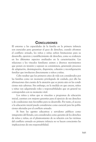 ConClusiones
El entorno y las capacidades de la familia en la primera infancia
son esenciales para garantizar el goce de derechos, cuando afrontan
el conflicto armado, los niños y niñas sufren limitaciones para su
desarrollo, ejercicio y restablecimiento de derechos, como se evidencia
en los diferentes aspectos analizados en la caracterización. Las
relaciones y los vínculos familiares asisten a diversos movimientos
que ponen en tensión y sopesan su consistencia, generando procesos
de adaptación, desintegración, dispersión, cohesión y reconfiguración
familiar que involucran directamente a niños y niñas.
      Cabe resaltar que los primeros años de vida son considerados por
las familias como un momento privilegiado de cuidado, por ello las
afirmaciones dan cuenta de la atención que se presta aún en las condi-
ciones más adversas. Sin embargo, en la medida en que crecen, niños
y niñas van adquiriendo roles y responsabilidades que en general no
corresponden con su momento vital.
      Los niños y niñas que se vinculan a programas de educación
inicial, cuentan con mejores garantías para el ejercicio de sus derechos
y de condiciones más favorables para su desarrollo. Por tanto, el acceso
a la educación inicial puede considerarse como esencial para las pobla-
ciones afectadas por el conflicto armado.
      Si bien las agentes educativas y servidores públicos como
integrantes del Estado, son considerados como garantes de los derechos
de niños y niñas, en el planteamiento de su relación con las víctimas
del conflicto armado en primera infancia no se hacen conscientes las
implicaciones de esta responsabilidad.


                                                                           141
 