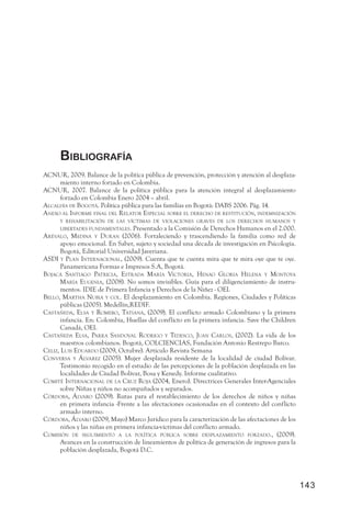 BiBliografía
acnur, 2009. Balance de la política pública de prevención, protección y atención al desplaza-
      miento interno forzado en Colombia.
acnur, 2007. Balance de la política pública para la atención integral al desplazamiento
      forzado en Colombia Enero 2004 – abril.
alcaldÍa de Bogotá. Política pública para las familias en Bogotá: DABS 2006. Pág. 14.
a nexo al informe final del relator especial soBre el derecho de restitución, indemnización
      y rehaBilitación de las vÍctimas de violaciones graves de los derechos humanos y
       liBertades fundamentales. Presentado a la Comisión de Derechos Humanos en el 2.000.
a révalo, medina y duran (2006). Fortaleciendo y trascendiendo la familia como red de
       apoyo emocional. En Saber, sujeto y sociedad una década de investigación en Psicología.
       Bogotá, Editorial Universidad Javeriana.
asdi y plan internacional, (2009). Cuenta que te cuenta mira que te mira oye que te oye.
       Panamericana Formas e Impresos S.A, Bogotá.
Bojacá santiago patricia, estrada m arÍa victoria, henao gloria helena y montoya
       m arÍa eugenia, (2008). No somos invisibles. Guía para el diligenciamiento de instru-
       mentos. IDIE de Primera Infancia y Derechos de la Niñez - OEI.
Bello, m artha nuBia y col. El desplazamiento en Colombia. Regiones, Ciudades y Políticas
       públicas (2005). Medellín,REDIF.
castañeda, elsa y romero, tatiana, (2009). El conflicto armado Colombiano y la primera
       infancia. En: Colombia, Huellas del conflicto en la primera infancia. Save the Children
       Canadá, OEI.
castañeda elsa, parra sandoval rodrigo y tedesco, juan carlos, (2002). La vida de los
       maestros colombianos. Bogotá, COLCIENCIAS, Fundación Antonio Restrepo Barco.
celiz, luis eduardo (2009, Octubre). Articulo Revista Semana
conversa y álvarez (2005). Mujer desplazada residente de la localidad de ciudad Bolívar.
       Testimonio recogido en el estudio de las percepciones de la población desplazada en las
       localidades de Ciudad Bolívar, Bosa y Kenedy. Informe cualitativo.
comité internacional de la cruz roja (2004, Enero). Directrices Generales Inter-Agenciales
       sobre Niñas y niños no acompañados y separados.
córdoBa, álvaro (2009). Rutas para el restablecimiento de los derechos de niños y niñas
       en primera infancia -Frente a las afectaciones ocasionadas en el contexto del conflicto
       armado interno.
córdoBa, álvaro (2009, Mayo) Marco Jurídico para la caracterización de las afectaciones de los
       niños y las niñas en primera infancia-víctimas del conflicto armado.
comisión de seguimiento a la polÍtica púBlica soBre desplazamiento forzado., (2009).
       Avances en la construcción de lineamientos de política de generación de ingresos para la
       población desplazada, Bogotá D.C.




                                                                                                  143
 