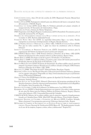 Bogotá: huellas del conflicto armado en la primera infancia

      corte constitucional, Auto 251 de 6 de octubre de 2008. Magistrado Ponente: Manuel José
            Cepeda Espinosa.
      crowley, peter (1998). Participación infantil: para una definición del marco conceptual. Actas
            del seminario. UNICEF, Bogotá.
      cuadernillo de traBajo (2008, Junio). Mesa 4, Violencia generada por grupos armados al
            margen de la ley. IV Encuentro de Gobernadores - Paipa.
      defensorÍa del pueBlo, Sistema de Alertas Tempranas.
      DNP. Diagnóstico de la Región Bogotá, Cundinamarca (2003, Diciembre). Documentos para el
            desarrollo territorial No. 65. Bogotá.
      dinámica del desplazamiento forzado en el huila y estado actual de la atención a 31 de
            diciemBre de 2002. Red de solidaridad Social.
      fundación nuevo a rco iris (2010). La seguridad democrática llega a su techo; Bandas
            emergentes se posicionan estratégicamente en Bogotá. Revista Semana.
      idie de primera infancia y derechos de la niñez -oei-, unicef, fundación éxito (2008).
            Para que los niños cuenten No. 1. ¿Qué nos dicen las estadísticas sobre la Primera
            Infancia?
      instituto colomBiano de Bienestar familiar icBf, (2007). Lineamientos técnicos para la
            organización del Sistema de Atención para la protección integral.
      IIPE-UNESCO Buenos Aires e IDIE Primera Infancia y Derechos de la Niñez –OEI- (2009).
            Sistema de Información sobre primera infancia en Iberoamérica. Buenos Aires.
      m artÍn Baró, i. (1990). Psicología social de la guerra. El Salvador; UCA Editores.
      m artÍn Baró, i. (1988). La violencia política y la guerra como causas del trauma psicosocial en
            El Salvador. Revista de Psicología de El Salvador, 7, 28.
      montoya m arÍa eugenia (2010). Propuesta de lineamiento de política pública para la atención
            integral a la primera infancia afectada por el conflicto armado en Bogotá. IDIE Primera
            Infancia y Derechos de la Niñez - OEI - SDIS.
      moscovici, s., (1986). “Psicología Social II”. Editorial Paidós, Barcelona. España.
      ministerio de educación. Revolución Educativa. Educación para la Primera Infancia: ¿Quiénes
            son los agentes educativos? Disponible en: http://www.mineducacion.gov.co/primerain-
            fancia/1739/article-177854.html
      ortega, f. veena das (2008) Sujetos del dolor, agentes de dignidad. Ed. Pontificia Universidad
            Javeriana. Instituto Pensar.
      panorama actual del tolima (2002, Febrero). Observatorio del programa presidencial de los
            derechos humanos y derecho internacional humanitario. Vicepresidencia de la República
            de Colombia. Serie Geográfica No. 9. Bogotá.
      repúBlica de colomBia. Código de la Infancia y la Adolescencia. Ley 1098 de 2006
      rosemBerg, fulvia, (2009). La deuda latinoamericana con respecto a los niños y niñas menores
            de seis años En: Retos para las Políticas Públicas de Primera Infancia. Bogotá, Observa-
            torio sobre Infancia, CES, Universidad Nacional de Colombia.
      UNHCR ACNUR, Balance de la política pública para la atención integral al desplazamiento
            forzado en Colombia Enero 2004 - Abril 2007. Ricardo Alonso, Torre Gráfica: Bogotá.
      universidad nacional de colomBia y fundación dos mundos (2002). Conflicto Armado,
            Niñez y Juventud. Una perspectiva psicosocial. Ediciones Antropos Ltda., Bogotá.
      xii informe de comisión de seguimiento de las polÍticas púBlicas soBre el desplazamiento
            forzado. Proceso Nacional de Verificación (2009, Marzo 4) . “El desplazamiento forzado
            en el caso de las mujeres, hogares y niños, niñas y adolescentes”. Bogotá D.C.




144
 