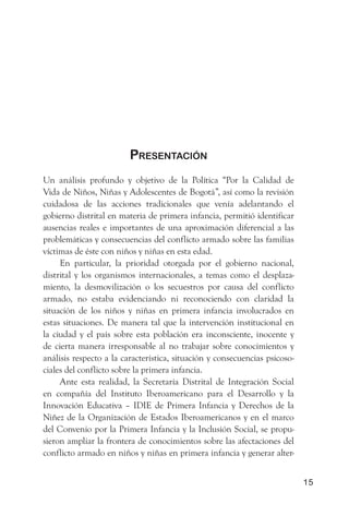 PresentaCión
Un análisis profundo y objetivo de la Política “Por la Calidad de
Vida de Niños, Niñas y Adolescentes de Bogotá”, así como la revisión
cuidadosa de las acciones tradicionales que venía adelantando el
gobierno distrital en materia de primera infancia, permitió identificar
ausencias reales e importantes de una aproximación diferencial a las
problemáticas y consecuencias del conflicto armado sobre las familias
víctimas de éste con niños y niñas en esta edad.
     En particular, la prioridad otorgada por el gobierno nacional,
distrital y los organismos internacionales, a temas como el desplaza-
miento, la desmovilización o los secuestros por causa del conflicto
armado, no estaba evidenciando ni reconociendo con claridad la
situación de los niños y niñas en primera infancia involucrados en
estas situaciones. De manera tal que la intervención institucional en
la ciudad y el país sobre esta población era inconsciente, inocente y
de cierta manera irresponsable al no trabajar sobre conocimientos y
análisis respecto a la característica, situación y consecuencias psicoso-
ciales del conflicto sobre la primera infancia.
     Ante esta realidad, la Secretaría Distrital de Integración Social
en compañía del Instituto Iberoamericano para el Desarrollo y la
Innovación Educativa – IDIE de Primera Infancia y Derechos de la
Niñez de la Organización de Estados Iberoamericanos y en el marco
del Convenio por la Primera Infancia y la Inclusión Social, se propu-
sieron ampliar la frontera de conocimientos sobre las afectaciones del
conflicto armado en niños y niñas en primera infancia y generar alter-


                                                                            15
 