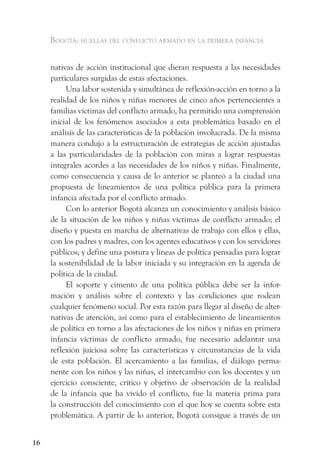 Bogotá: huellas del conflicto armado en la primera infancia


     nativas de acción institucional que dieran respuesta a las necesidades
     particulares surgidas de estas afectaciones.
          Una labor sostenida y simultánea de reflexión-acción en torno a la
     realidad de los niños y niñas menores de cinco años pertenecientes a
     familias víctimas del conflicto armado, ha permitido una comprensión
     inicial de los fenómenos asociados a esta problemática basado en el
     análisis de las características de la población involucrada. De la misma
     manera condujo a la estructuración de estrategias de acción ajustadas
     a las particularidades de la población con miras a lograr respuestas
     integrales acordes a las necesidades de los niños y niñas. Finalmente,
     como consecuencia y causa de lo anterior se planteó a la ciudad una
     propuesta de lineamientos de una política pública para la primera
     infancia afectada por el conflicto armado.
          Con lo anterior Bogotá alcanza un conocimiento y análisis básico
     de la situación de los niños y niñas víctimas de conflicto armado; el
     diseño y puesta en marcha de alternativas de trabajo con ellos y ellas,
     con los padres y madres, con los agentes educativos y con los servidores
     públicos; y define una postura y líneas de política pensadas para lograr
     la sostenibilidad de la labor iniciada y su integración en la agenda de
     política de la ciudad.
          El soporte y cimento de una política pública debe ser la infor-
     mación y análisis sobre el contexto y las condiciones que rodean
     cualquier fenómeno social. Por esta razón para llegar al diseño de alter-
     nativas de atención, así como para el establecimiento de lineamientos
     de política en torno a las afectaciones de los niños y niñas en primera
     infancia víctimas de conflicto armado, fue necesario adelantar una
     reflexión juiciosa sobre las características y circunstancias de la vida
     de esta población. El acercamiento a las familias, el diálogo perma-
     nente con los niños y las niñas, el intercambio con los docentes y un
     ejercicio consciente, crítico y objetivo de observación de la realidad
     de la infancia que ha vivido el conflicto, fue la materia prima para
     la construcción del conocimiento con el que hoy se cuenta sobre esta
     problemática. A partir de lo anterior, Bogotá consigue a través de un


16
 