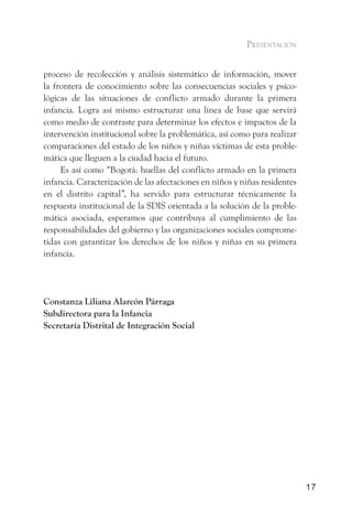 presentación


proceso de recolección y análisis sistemático de información, mover
la frontera de conocimiento sobre las consecuencias sociales y psico-
lógicas de las situaciones de conflicto armado durante la primera
infancia. Logra así mismo estructurar una línea de base que servirá
como medio de contraste para determinar los efectos e impactos de la
intervención institucional sobre la problemática, así como para realizar
comparaciones del estado de los niños y niñas víctimas de esta proble-
mática que lleguen a la ciudad hacia el futuro.
     Es así como “Bogotá: huellas del conflicto armado en la primera
infancia. Caracterización de las afectaciones en niños y niñas residentes
en el distrito capital”, ha servido para estructurar técnicamente la
respuesta institucional de la SDIS orientada a la solución de la proble-
mática asociada, esperamos que contribuya al cumplimiento de las
responsabilidades del gobierno y las organizaciones sociales comprome-
tidas con garantizar los derechos de los niños y niñas en su primera
infancia.




Constanza Liliana Alarcón Párraga
Subdirectora para la Infancia
Secretaría Distrital de Integración Social




                                                                            17
 
