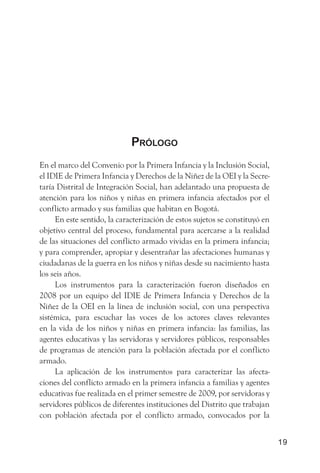 Prólogo
En el marco del Convenio por la Primera Infancia y la Inclusión Social,
el IDIE de Primera Infancia y Derechos de la Niñez de la OEI y la Secre-
taría Distrital de Integración Social, han adelantado una propuesta de
atención para los niños y niñas en primera infancia afectados por el
conflicto armado y sus familias que habitan en Bogotá.
     En este sentido, la caracterización de estos sujetos se constituyó en
objetivo central del proceso, fundamental para acercarse a la realidad
de las situaciones del conflicto armado vividas en la primera infancia;
y para comprender, apropiar y desentrañar las afectaciones humanas y
ciudadanas de la guerra en los niños y niñas desde su nacimiento hasta
los seis años.
     Los instrumentos para la caracterización fueron diseñados en
2008 por un equipo del IDIE de Primera Infancia y Derechos de la
Niñez de la OEI en la línea de inclusión social, con una perspectiva
sistémica, para escuchar las voces de los actores claves relevantes
en la vida de los niños y niñas en primera infancia: las familias, las
agentes educativas y las servidoras y servidores públicos, responsables
de programas de atención para la población afectada por el conflicto
armado.
     La aplicación de los instrumentos para caracterizar las afecta-
ciones del conflicto armado en la primera infancia a familias y agentes
educativas fue realizada en el primer semestre de 2009, por servidoras y
servidores públicos de diferentes instituciones del Distrito que trabajan
con población afectada por el conflicto armado, convocados por la


                                                                             19
 