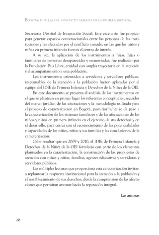 Bogotá: huellas del conflicto armado en la primera infancia


     Secretaría Distrital de Integración Social. Este escenario fue propicio
     para generar espacios conversacionales entre las personas de las insti-
     tuciones y las afectadas por el conflicto armado, en las que los niños y
     niñas en primera infancia fueron el centro de interés.
           A su vez, la aplicación de los instrumentos a hijos, hijas o
     familiares de personas desaparecidas y secuestradas, fue realizado por
     la Fundación País Libre, entidad con amplia trayectoria en la atención
     y el acompañamiento a esta población.
           Los instrumentos orientados a servidoras y servidores públicos,
     responsables de la atención a la población fueron aplicados por el
     equipo del IDIE de Primera Infancia y Derechos de la Niñez de la OEI.
           En este documento se presenta el análisis de los instrumentos en
     el que se plantean en primer lugar los referentes conceptuales, seguidos
     del marco jurídico de las afectaciones y la metodología utilizada para
     el proceso de caracterización en Bogotá; posteriormente se da paso a
     la caracterización de los sistemas familiares y de las afectaciones de los
     niños y niñas en primera infancia en el ejercicio de sus derechos y en
     el desarrollo, para cerrar con el reconocimiento de las potencialidades
     y capacidades de los niños, niñas y sus familias y las conclusiones de la
     caracterización.
           Cabe resaltar que en 2009 y 2010, el IDIE de Primera Infancia y
     Derechos de la Niñez de la OEI fortaleció con parte de los elementos
     planteados en la caracterización, la construcción de las propuestas de
     atención con niños y niñas, familias, agentes educativas y servidoras y
     servidores públicos.
           Las múltiples lecturas que proporciona esta caracterización invitan
     a replantear la respuesta institucional para la atención a la población y
     el restablecimiento de sus derechos, desde la comprensión de las afecta-
     ciones que permitan avanzar hacía la reparación integral.

                                                                  Las autoras




20
 
