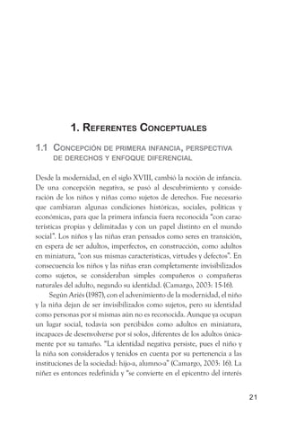 1. referentes ConCePtuales
1.1 ConCePCión de Primera infanCia, PersPeCtiva
      de dereChos y enfoque diferenCial

Desde la modernidad, en el siglo XVIII, cambió la noción de infancia.
De una concepción negativa, se pasó al descubrimiento y conside-
ración de los niños y niñas como sujetos de derechos. Fue necesario
que cambiaran algunas condiciones históricas, sociales, políticas y
económicas, para que la primera infancia fuera reconocida “con carac-
terísticas propias y delimitadas y con un papel distinto en el mundo
social”. Los niños y las niñas eran pensados como seres en transición,
en espera de ser adultos, imperfectos, en construcción, como adultos
en miniatura, “con sus mismas características, virtudes y defectos”. En
consecuencia los niños y las niñas eran completamente invisibilizados
como sujetos, se consideraban simples compañeros o compañeras
naturales del adulto, negando su identidad. (Camargo, 2003: 15-16).
      Según Ariés (1987), con el advenimiento de la modernidad, el niño
y la niña dejan de ser invisibilizados como sujetos, pero su identidad
como personas por sí mismas aún no es reconocida. Aunque ya ocupan
un lugar social, todavía son percibidos como adultos en miniatura,
incapaces de desenvolverse por sí solos, diferentes de los adultos única-
mente por su tamaño. “La identidad negativa persiste, pues el niño y
la niña son considerados y tenidos en cuenta por su pertenencia a las
instituciones de la sociedad: hijo-a, alumno-a” (Camargo, 2003: 16). La
niñez es entonces redefinida y “se convierte en el epicentro del interés


                                                                            21
 