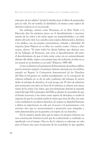 Bogotá: huellas del conflicto armado en la primera infancia


     educativo de los adultos” donde la familia tiene el deber de prepararlos
     para la vida. En tal sentido, la identidad y el estatus como sujetos de
     derechos todavía no es reconocido.
          Sin embargo, autores como Rousseau, en su libro Emilio o la
     Educación dan los primeros pasos en el descubrimiento y reconoci-
     miento de los niños y las niñas según sus particularidades y su edad
     dentro del ciclo vital. Los concibe como sujetos diferenciados, distintos
     a los adultos, con sus propias características, virtudes e identidad. Al
     respecto, Jesús Palacios en su libro La cuestión escolar: Críticas y alter-
     nativas, afirma: “Si entre todos los demás hubiese que destacar uno
     de los hallazgos de Rousseau, éste sería el descubrimiento del niño;
     el descubrimiento de que el niño existe como un ser sustancialmente
     distinto del adulto, sujeto a sus propias leyes de evolución; el niño no es
     un animal ni un hombre; es un niño” (Palacios, 1989: 40).
          Como se plantea en la propuesta de lineamiento de política pública
     para la atención integral a la primera infancia afectada por el conflicto
     armado en Bogotá, la Convención Internacional de los Derechos
     del Niño (cdn) genera un cambio paradigmático en la concepción de
     infancia reflejado en: se da un salto cualitativo del enfoque de necesi-
     dades al enfoque de derechos, el cual recoge casi 70 años de esfuerzos
     para posicionar una ética en favor de la infancia; se afianza una nueva
     visión de los niños y las niñas, que será dominante durante la segunda
     mitad del siglo XX y principios del XXI; se plantea la necesidad de que
     el Estado reconozca a los niños como sujetos de derechos; se resalta la
     urgencia de que la sociedad cambie la visión que tiene de ellos, los trate
     como ciudadanos con plenos derechos, les respete su dignidad humana
     y defina su importancia no sólo por el acceso y la permanencia a los
     servicios sino que su reconocimiento y protección sean integrales y
     estén determinados por la garantía y el respeto de sus derechos.
          Por lo anterior queda claro que la niñez y la primera infancia son
     una construcción histórico-social que ha evolucionado y cambiado su
     significado con el tiempo. Hoy en día la infancia es relevante no sólo
     para el futuro sino para el presente de las sociedades lo que significa


22
 