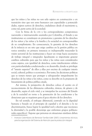 referentes conceptuales


que los niños y las niñas no son sólo sujetos en construcción o en
transición sino que son seres humanos con capacidades y potenciali-
dades, sujetos activos de derechos, ciudadanos desde el nacimiento y,
como tal, parte activa de la sociedad.
     Con la firma de la cdn y los correspondientes compromisos
nacionales e internacionales asumidos por Colombia, el Estado y sus
instituciones se constituyen en promotoras y garantes de los derechos
de los niños y las niñas y la familia y la sociedad en corresponsables
de su cumplimiento. En consecuencia, la garantía de los derechos
de la infancia es un reto que exige cambios en la gestión pública en
varios sentidos: en primera instancia es indispensable trascender la
visión sectorial de las instituciones y hacer un viraje hacia escenarios
de trabajo integral e integrador. Igualmente es importante generar
cambios culturales para que los niños y las niñas sean considerados
como sujetos, con igualdad de derechos, como interlocutores válidos
con particularidades condicionadas a su desarrollo, donde se privilegie
el “interés superior” de ellos y ellas por encima de cualquier interés
social, cultural, político o económico. Por tanto, las decisiones políticas
que se tomen tienen que proteger y salvaguardar integralmente los
derechos de las niñas y los niños, como se describe en la propuesta de
lineamiento de política pública citada.
     Así mismo, la perspectiva de derechos coloca el acento en el
reconocimiento de las diferencias culturales, étnicas, de género y de
desarrollo, según el ciclo vital, y se interpelan las acciones del Estado
y de la sociedad en torno a la generación de las condiciones y las
dotaciones que se requieren para el goce efectivo de los derechos.
     En tal sentido, el enfoque diferencial, centrado en la dignidad
humana y basado en el principio de equidad y el derecho a la no
discriminación, busca lograr la igualdad real y efectiva que reconozca
la diversidad y la posible desventaja que enfrentan grupos poblacio-
nales específicos1. Supone que personas en situaciones similares deben
1   Instituto Colombiano de Bienestar Familiar icBf (2007). Lineamientos técnicos
    para la organización del Sistema de Atención para la protección integral.


                                                                                    23
 