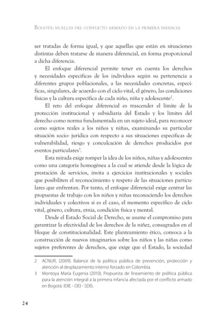 Bogotá: huellas del conflicto armado en la primera infancia


     ser tratadas de forma igual, y que aquellas que están en situaciones
     distintas deben tratarse de manera diferencial, en forma proporcional
     a dicha diferencia.
           El enfoque diferencial permite tener en cuenta los derechos
     y necesidades específicas de los individuos según su pertenencia a
     diferentes grupos poblacionales, a las necesidades concretas, especí-
     ficas, singulares, de acuerdo con el ciclo vital, el género, las condiciones
     físicas y la cultura específica de cada niño, niña y adolescente2.
           El reto del enfoque diferencial es trascender el límite de la
     protección institucional y subsidiaria del Estado y los límites del
     derecho como norma fundamentada en un sujeto ideal, para reconocer
     como sujetos reales a los niños y niñas, examinando su particular
     situación socio- jurídica con respecto a sus situaciones especificas de
     vulnerabilidad, riesgo y conculcación de derechos producidos por
     eventos particulares3.
           Esta mirada exige romper la idea de los niños, niñas y adolescentes
     como una categoría homogénea a la cual se atiende desde la lógica de
     prestación de servicios, invita a ejercicios institucionales y sociales
     que posibiliten el reconocimiento y respeto de las situaciones particu-
     lares que enfrentan. Por tanto, el enfoque diferencial exige centrar las
     propuestas de trabajo con los niños y niñas reconociendo los derechos
     individuales y colectivos si es el caso, el momento especifico de ciclo
     vital, género, cultura, etnia, condición física y mental.
           Desde el Estado Social de Derecho, se asume el compromiso para
     garantizar la efectividad de los derechos de la niñez, consagrados en el
     bloque de constitucionalidad. Este planteamiento ético, convoca a la
     construcción de nuevos imaginarios sobre los niños y las niñas como
     sujetos preferentes de derechos, que exige que el Estado, la sociedad

     2   ACNUR, (2009). Balance de la política pública de prevención, protección y
         atención al desplazamiento interno forzado en Colombia.
     3   Montoya María Eugenia (2010). Propuesta de lineamiento de política pública
         para la atención integral a la primera infancia afectada por el conflicto armado
         en Bogotá. IDIE - OEI - SDIS.


24
 