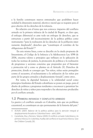 referentes conceptuales


y la familia construyan nuevos entramados que posibiliten hacer
realidad la dimensión material, afectiva y moral que se requiere para el
goce efectivo de los derechos de la infancia.
     En relación con el tema que nos convoca: impactos del conflicto
armado en la primera infancia de la ciudad de Bogotá, es claro que,
el enfoque diferencial es ante todo un enfoque de derechos, que se
estructura a partir del reconocimiento de la política pública como
instrumento “para la realización de los derechos de la población inter-
namente desplazada”, derechos que “constituyen el correlato de las
obligaciones del Estado”.4
      En esta misma línea, como se describe en la citada propuesta de
lineamiento, el Código de la Infancia y la Adolescencia Ley 1098 de
2006, encarna valores y principios que influyen en la aplicación de
todas las normas de justicia, la promoción de políticas y la realización
de programas y acciones concretas que propendan por el bienestar
y protección tal y como se plantea en el Articulo 20, Derechos de
protección, donde se consagra que “los niños, niñas serán protegidos
contra el secuestro, el reclutamiento y la utilización de los niños por
parte de los grupos armados y desplazamiento forzado”, entre otros .
     Por tanto, la dignidad humana y la solidaridad social como
principios fundantes del Estado colombiano se ponen en juego, para el
diseño de políticas y programas tendientes a reconocer y garantizar los
derechos de niñas y niños para responder a las afectaciones producidas
por el conflicto armado.

1.2 Primera infanCia y ConfliCto armado
La guerra y el conflicto armado en Colombia, más que un problema
coyuntural, se constituyen en ejes permanentes de la historia del país.5

4   ACNUR, (2007). Balance de la política pública para la atención integral al
    desplazamiento forzado en Colombia Enero – abril, 2004.
5   Castañeda, Elsa y Romero, Tatiana (2009). El conflicto armado Colombiano y la
    primera infancia. En: Colombia, Huellas del conflicto en la primera infancia. Save
    the Children Canadá, OEI.


                                                                                         25
 