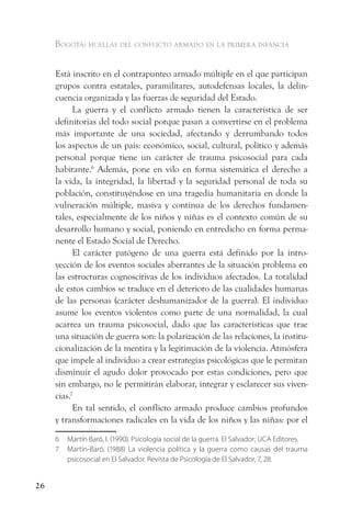 Bogotá: huellas del conflicto armado en la primera infancia


     Está inscrito en el contrapunteo armado múltiple en el que participan
     grupos contra estatales, paramilitares, autodefensas locales, la delin-
     cuencia organizada y las fuerzas de seguridad del Estado.
           La guerra y el conflicto armado tienen la característica de ser
     definitorias del todo social porque pasan a convertirse en el problema
     más importante de una sociedad, afectando y derrumbando todos
     los aspectos de un país: económico, social, cultural, político y además
     personal porque tiene un carácter de trauma psicosocial para cada
     habitante.6 Además, pone en vilo en forma sistemática el derecho a
     la vida, la integridad, la libertad y la seguridad personal de toda su
     población, constituyéndose en una tragedia humanitaria en donde la
     vulneración múltiple, masiva y continua de los derechos fundamen-
     tales, especialmente de los niños y niñas es el contexto común de su
     desarrollo humano y social, poniendo en entredicho en forma perma-
     nente el Estado Social de Derecho.
           El carácter patógeno de una guerra está definido por la intro-
     yección de los eventos sociales aberrantes de la situación problema en
     las estructuras cognoscitivas de los individuos afectados. La totalidad
     de estos cambios se traduce en el deterioro de las cualidades humanas
     de las personas (carácter deshumanizador de la guerra). El individuo
     asume los eventos violentos como parte de una normalidad, la cual
     acarrea un trauma psicosocial, dado que las características que trae
     una situación de guerra son: la polarización de las relaciones, la institu-
     cionalización de la mentira y la legitimación de la violencia. Atmósfera
     que impele al individuo a crear estrategias psicológicas que le permitan
     disminuir el agudo dolor provocado por estas condiciones, pero que
     sin embargo, no le permitirán elaborar, integrar y esclarecer sus viven-
     cias.7
           En tal sentido, el conflicto armado produce cambios profundos
     y transformaciones radicales en la vida de los niños y las niñas: por el

     6   Martín Baró, I. (1990). Psicología social de la guerra. El Salvador; UCA Editores.
     7   Martín-Baró, (1988) La violencia política y la guerra como causas del trauma
         psicosocial en El Salvador. Revista de Psicología de El Salvador, 7, 28.


26
 