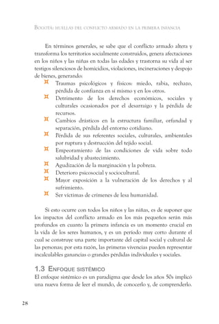 Bogotá: huellas del conflicto armado en la primera infancia


          En términos generales, se sabe que el conflicto armado altera y
     transforma los territorios socialmente construidos, genera afectaciones
     en los niños y las niñas en todas las edades y trastorna su vida al ser
     testigos silenciosos de homicidios, violaciones, incineraciones y despojo
     de bienes, generando:
         ¤      Traumas psicológicos y físicos: miedo, rabia, rechazo,
                pérdida de confianza en sí mismo y en los otros.
         ¤      Detrimento de los derechos económicos, sociales y
                culturales ocasionados por el desarraigo y la pérdida de
                recursos.
         ¤      Cambios drásticos en la estructura familiar, orfandad y
                separación, pérdida del entorno cotidiano.
         ¤      Pérdida de sus referentes sociales, culturales, ambientales
                por ruptura y destrucción del tejido social.
         ¤      Empeoramiento de las condiciones de vida sobre todo
                salubridad y abastecimiento.
         ¤      Agudización de la marginación y la pobreza.
         ¤      Deterioro psicosocial y sociocultural.
         ¤      Mayor exposición a la vulneración de los derechos y al
                sufrimiento.
         ¤      Ser víctimas de crímenes de lesa humanidad.

          Si esto ocurre con todos los niños y las niñas, es de suponer que
     los impactos del conflicto armado en los más pequeños serán más
     profundos en cuanto la primera infancia es un momento crucial en
     la vida de los seres humanos, y es un período muy corto durante el
     cual se construye una parte importante del capital social y cultural de
     las personas; por esta razón, las primeras vivencias pueden representar
     incalculables ganancias o grandes pérdidas individuales y sociales.

     1.3 enfoque sistémiCo
     El enfoque sistémico es un paradigma que desde los años 50s implicó
     una nueva forma de leer el mundo, de conocerlo y, de comprenderlo.


28
 