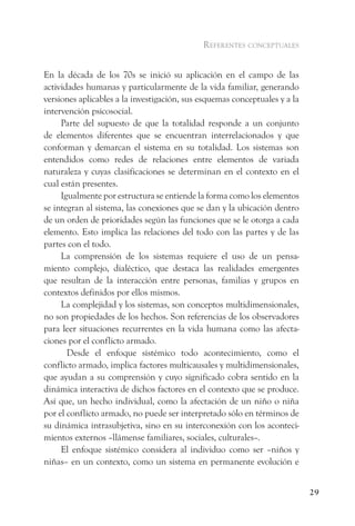 referentes conceptuales


En la década de los 70s se inició su aplicación en el campo de las
actividades humanas y particularmente de la vida familiar, generando
versiones aplicables a la investigación, sus esquemas conceptuales y a la
intervención psicosocial.
     Parte del supuesto de que la totalidad responde a un conjunto
de elementos diferentes que se encuentran interrelacionados y que
conforman y demarcan el sistema en su totalidad. Los sistemas son
entendidos como redes de relaciones entre elementos de variada
naturaleza y cuyas clasificaciones se determinan en el contexto en el
cual están presentes.
     Igualmente por estructura se entiende la forma como los elementos
se integran al sistema, las conexiones que se dan y la ubicación dentro
de un orden de prioridades según las funciones que se le otorga a cada
elemento. Esto implica las relaciones del todo con las partes y de las
partes con el todo.
     La comprensión de los sistemas requiere el uso de un pensa-
miento complejo, dialéctico, que destaca las realidades emergentes
que resultan de la interacción entre personas, familias y grupos en
contextos definidos por ellos mismos.
     La complejidad y los sistemas, son conceptos multidimensionales,
no son propiedades de los hechos. Son referencias de los observadores
para leer situaciones recurrentes en la vida humana como las afecta-
ciones por el conflicto armado.
       Desde el enfoque sistémico todo acontecimiento, como el
conflicto armado, implica factores multicausales y multidimensionales,
que ayudan a su comprensión y cuyo significado cobra sentido en la
dinámica interactiva de dichos factores en el contexto que se produce.
Así que, un hecho individual, como la afectación de un niño o niña
por el conflicto armado, no puede ser interpretado sólo en términos de
su dinámica intrasubjetiva, sino en su interconexión con los aconteci-
mientos externos –llámense familiares, sociales, culturales–.
     El enfoque sistémico considera al individuo como ser –niños y
niñas– en un contexto, como un sistema en permanente evolución e


                                                                            29
 