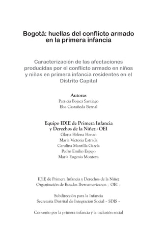 Bogotá: huellas del conflicto armado
      en la primera infancia


    Caracterización de las afectaciones
producidas por el conflicto armado en niños
y niñas en primera infancia residentes en el
              Distrito Capital

                          Autoras
                  Patricia Bojacá Santiago
                   Elsa Castañeda Bernal


          Equipo IDIE de Primera Infancia
            y Derechos de la Niñez - OEI
                   Gloria Helena Henao
                   María Victoria Estrada
                  Carolina Mantilla García
                    Pedro Emilio Espejo
                  María Eugenia Montoya




     IDIE de Primera Infancia y Derechos de la Niñez
     Organización de Estados Iberoamericanos – OEI –

                Subdirección para la Infancia
     Secretaría Distrital de Integración Social – SDIS –

    Convenio por la primera infancia y la inclusión social
 