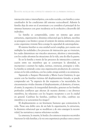 Bogotá: huellas del conflicto armado en la primera infancia


     interacción intra e intersubjetiva, con redes sociales, con familia y como
     canalizador de las condiciones del entorno sociocultural. Además la
     familia deja de estar en el anonimato y se considera el principal de los
     sistemas humanos con gran incidencia en la evolución y desarrollo del
     individuo.
           La familia es comprendida, como un sistema que posee
     estructura, organización y dinámica relacional que la definen, moviliza
     su jerarquía y sus límites y posee el carácter de sistema autónomo, pues
     como organismo viviente lleva consigo la capacidad de autorregularse.
           El sistema familiar es una unidad social compleja, por cuanto son
     múltiples las realidades y los procesos de interacción que se vivencian,
     los cuales determinan sus vínculos amorosos, afectivos y emocionales,
     con los cuales afrontan las situaciones de la vida, una de ellas la guerra.
           Es en la familia a través de los procesos de interacción y comuni-
     cación entre sus miembros que se construyen la identidad, se
     incorporan y asumen las reglas, normas, creencias, jerarquías y roles.
     La familia se entiende como una organización productora de conversa-
     ciones en la vida cotidiana, con las cuales otorga sentido a su existencia.
           Siguiendo a Amparo Hernández y Marta Lucia Gutiérrez, lo que
     ocurre con las familias victimas del desplazamiento forzado, se puede
     comprender así: “la urgencia de dar respuesta a las necesidades, las
     circunstancias vividas durante el desplazamiento, el destierro, el temor,
     el estrés, la angustia y la inseguridad derivados, generan en las familias
     profundos conflictos que afectan de manera distinta a sus diversos
     miembros, las relaciones con los hogares receptores y con la ciudad
     en general. Cambian las familias, cambian los roles, cambian sus
     miembros y se acrecientan los riesgos”.
           El desplazamiento es un fenómeno humano que conmociona la
     vida. Tiene una doble cara: de un lado la organización, la estructura,
     la dinámica relacional que se modifican y de otro emergen la recursi-
     vidad, las narrativas y nuevas relaciones sociales.
           La amenaza, la muerte, la huida y los extensos trayectos recorridos
     fracturan la vida familiar, a la vez esta experiencia produce unos conoci-


30
 