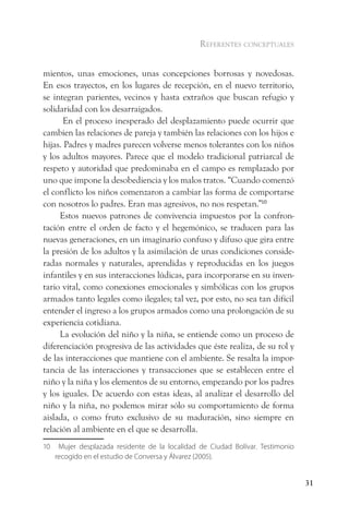 referentes conceptuales


mientos, unas emociones, unas concepciones borrosas y novedosas.
En esos trayectos, en los lugares de recepción, en el nuevo territorio,
se integran parientes, vecinos y hasta extraños que buscan refugio y
solidaridad con los desarraigados.
       En el proceso inesperado del desplazamiento puede ocurrir que
cambien las relaciones de pareja y también las relaciones con los hijos e
hijas. Padres y madres parecen volverse menos tolerantes con los niños
y los adultos mayores. Parece que el modelo tradicional patriarcal de
respeto y autoridad que predominaba en el campo es remplazado por
uno que impone la desobediencia y los malos tratos. “Cuando comenzó
el conflicto los niños comenzaron a cambiar las forma de comportarse
con nosotros lo padres. Eran mas agresivos, no nos respetan.”10
     Estos nuevos patrones de convivencia impuestos por la confron-
tación entre el orden de facto y el hegemónico, se traducen para las
nuevas generaciones, en un imaginario confuso y difuso que gira entre
la presión de los adultos y la asimilación de unas condiciones conside-
radas normales y naturales, aprendidas y reproducidas en los juegos
infantiles y en sus interacciones lúdicas, para incorporarse en su inven-
tario vital, como conexiones emocionales y simbólicas con los grupos
armados tanto legales como ilegales; tal vez, por esto, no sea tan difícil
entender el ingreso a los grupos armados como una prolongación de su
experiencia cotidiana.
     La evolución del niño y la niña, se entiende como un proceso de
diferenciación progresiva de las actividades que éste realiza, de su rol y
de las interacciones que mantiene con el ambiente. Se resalta la impor-
tancia de las interacciones y transacciones que se establecen entre el
niño y la niña y los elementos de su entorno, empezando por los padres
y los iguales. De acuerdo con estas ideas, al analizar el desarrollo del
niño y la niña, no podemos mirar sólo su comportamiento de forma
aislada, o como fruto exclusivo de su maduración, sino siempre en
relación al ambiente en el que se desarrolla.
10    Mujer desplazada residente de la localidad de Ciudad Bolívar. Testimonio
     recogido en el estudio de Conversa y Álvarez (2005).


                                                                                 31
 