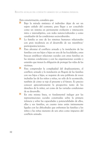Bogotá: huellas del conflicto armado en la primera infancia


         Esta caracterización, considera que:
        ¤     Bajo la mirada sistémica el individuo dejar de ser un
              sujeto aislado del contexto, para llegar a ser concebido
              como un sistema en permanente evolución e interacción
              intra e intersubjetiva, con redes natura/culturales y como
              canalizador de las condiciones socioculturales.
        ¤     La familia es uno de los sistemas humanos relacionales
              con gran incidencia en el desarrollo de sus miembros/
              participantes/actores.
        ¤     Para afrontar el conflicto armado y la instalación de las
              familias con sus hijos e hijas en una de las localidades, estas
              buscan establecer relaciones sociales con otras familias en
              las mismas condiciones y con las organizaciones sociales y
              estatales que tienen la obligación de proteger las vidas de las
              víctimas.
        ¤     Para comprender la complejidad del desplazamiento, el
              conflicto armado y la instalación en Bogotá de las familias
              con sus hijos e hijas, se requiere de una polifonía de voces
              incluidas las de los niños y niñas, no sólo de lo acontecido,
              también de cómo se teje el presente y el futuro. Es preciso
              conocer apreciativamente la prospectiva tanto de los
              derechos de la niñez, así como de las variadas condiciones
              de su desarrollo.
        ¤     En esta misma línea, es fundamental indagar por las
              representaciones sociales construidas sobre la primera
              infancia y sobre las capacidades y potencialidades de ellos,
              ellas y sus familias, en cuanto éstas están íntimamente
              ligadas con las dificultades que enfrentan las familias y los
              niños y las niñas menores de seis años como impactos del
              conflicto armado.




32
 
