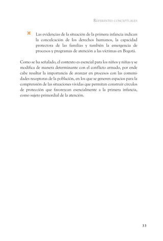 referentes conceptuales


    ¤    Las evidencias de la situación de la primera infancia indican
         la conculcación de los derechos humanos, la capacidad
         protectora de las familias y también la emergencia de
         procesos y programas de atención a las víctimas en Bogotá.

Como se ha señalado, el contexto es esencial para los niños y niñas y se
modifica de manera determinante con el conflicto armado, por ende
cabe resaltar la importancia de avanzar en procesos con las comuni-
dades receptoras de la población, en los que se generen espacios para la
comprensión de las situaciones vividas que permitan construir círculos
de protección que favorezcan esencialmente a la primera infancia,
como sujeto primordial de la atención.




                                                                           33
 