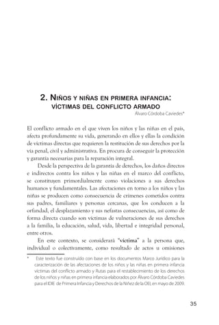 2. niños y niñas en Primera infanCia:
             víCtimas del ConfliCto armado
                                                           Álvaro Córdoba Caviedes*


El conflicto armado en el que viven los niños y las niñas en el país,
afecta profundamente su vida, generando en ellos y ellas la condición
de víctimas directas que requieren la restitución de sus derechos por la
vía penal, civil y administrativa. En procura de conseguir la protección
y garantía necesarias para la reparación integral.
     Desde la perspectiva de la garantía de derechos, los daños directos
e indirectos contra los niños y las niñas en el marco del conflicto,
se constituyen primordialmente como violaciones a sus derechos
humanos y fundamentales. Las afectaciones en torno a los niños y las
niñas se producen como consecuencia de crímenes cometidos contra
sus padres, familiares y personas cercanas, que los conducen a la
orfandad, el desplazamiento y sus nefastas consecuencias, así como de
forma directa cuando son víctimas de vulneraciones de sus derechos
a la familia, la educación, salud, vida, libertad e integridad personal,
entre otros.
     En este contexto, se considerará “víctima” a la persona que,
individual o colectivamente, como resultado de actos u omisiones
*    Este texto fue construído con base en los documentos Marco Jurídico para la
    caracterización de las afectaciones de los niños y las niñas en primera infancia
    víctimas del conflicto armado y Rutas para el restablecimiento de los derechos
    de los niños y niñas en primera infancia elaborados por Álvaro Córdoba Caviedes
    para el IDIE de Primera Infancia y Derechos de la Niñez de la OEI, en mayo de 2009.



                                                                                          35
 