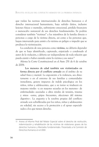 Bogotá: huellas del conflicto armado en la primera infancia


     que violan las normas internacionales de derechos humanos o el
     derecho internacional humanitario, haya sufrido daños, inclusive
     lesiones físicas o mentales, sufrimiento emocional, pérdida financiera
     o menoscabo sustancial de sus derechos fundamentales. Se podrán
     considerar también “víctimas” a los miembros de la familia directa o
     personas a cargo de la víctima directa, así como a las personas que,
     hayan intervenido para asistir a la víctima en peligro o impedir que se
     produzca la victimización.
          La condición de una persona como víctima, no debería depender
     de que se haya identificado, capturado, enjuiciado o condenado al
     autor de la violación, y debería ser independiente de toda relación que
     pueda existir o haber existido entre la víctima y ese autor.11
          Afirma la Corte Constitucional en el Auto 251 de 6 de octubre
     de 2008:
               Los menores de edad también son victimizados en
          forma directa por el conflicto armado en el ámbito de su
          salud física y mental. La exposición a la violencia, sea direc-
          tamente o en el entorno de sus familias y comunidades
          inmediatas, genera impactos de índole psicológica en los
          niños, niñas y adolescentes, que a su turno se traducen en
          mayores niveles –y en mayores secuelas en los menores– de
          enfermedades asociadas a altos niveles de tensión, trauma
          y stress –asma, gripas frecuentes, afecciones del sistema
          digestivo–. La angustia y la zozobra propias del conflicto
          armado son sobrellevadas por los niños, niñas y adolescentes
          en soledad, sin acceso a la protección y el apoyo especiali-
          zados a los que tienen derecho.



     11 Anexo al Informe final del Relator Especial sobre el derecho de restitución,
        indemnización y rehabilitación de las víctimas de violaciones graves de los
        derechos humanos y libertades fundamentales. Presentado a la Comisión de
        Derechos Humanos en el 2000.


36
 