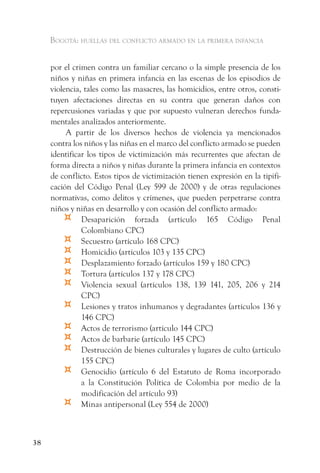 Bogotá: huellas del conflicto armado en la primera infancia


     por el crimen contra un familiar cercano o la simple presencia de los
     niños y niñas en primera infancia en las escenas de los episodios de
     violencia, tales como las masacres, las homicidios, entre otros, consti-
     tuyen afectaciones directas en su contra que generan daños con
     repercusiones variadas y que por supuesto vulneran derechos funda-
     mentales analizados anteriormente.
          A partir de los diversos hechos de violencia ya mencionados
     contra los niños y las niñas en el marco del conflicto armado se pueden
     identificar los tipos de victimización más recurrentes que afectan de
     forma directa a niños y niñas durante la primera infancia en contextos
     de conflicto. Estos tipos de victimización tienen expresión en la tipifi-
     cación del Código Penal (Ley 599 de 2000) y de otras regulaciones
     normativas, como delitos y crímenes, que pueden perpetrarse contra
     niños y niñas en desarrollo y con ocasión del conflicto armado:
         ¤     Desaparición forzada (artículo 165 Código Penal
               Colombiano CPC)
         ¤     Secuestro (artículo 168 CPC)
         ¤     Homicidio (artículos 103 y 135 CPC)
         ¤     Desplazamiento forzado (artículos 159 y 180 CPC)
         ¤     Tortura (artículos 137 y 178 CPC)
         ¤     Violencia sexual (artículos 138, 139 141, 205, 206 y 214
               CPC)
         ¤     Lesiones y tratos inhumanos y degradantes (artículos 136 y
               146 CPC)
         ¤     Actos de terrorismo (artículo 144 CPC)
         ¤     Actos de barbarie (artículo 145 CPC)
         ¤     Destrucción de bienes culturales y lugares de culto (artículo
               155 CPC)
         ¤     Genocidio (artículo 6 del Estatuto de Roma incorporado
               a la Constitución Política de Colombia por medio de la
               modificación del artículo 93)
         ¤     Minas antipersonal (Ley 554 de 2000)



38
 
