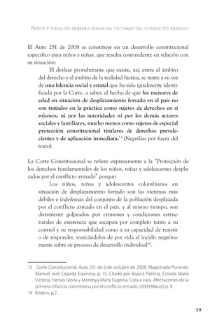 niños y ninas en primera infancia: vÍctimas del conflicto armado


El Auto 251 de 2008 se constituye en un desarrollo constitucional
específico para niños y niñas, que resulta contundente en relación con
su situación:
           El desfase protuberante que existe, así, entre el ámbito
      del derecho y el ámbito de la realidad fáctica, se nutre a su vez
      de una falencia social y estatal que ha sido igualmente identi-
      ficada por la Corte, a saber, el hecho de que los menores de
      edad en situación de desplazamiento forzado en el país no
      son tratados en la práctica como sujetos de derechos en sí
      mismos, ni por las autoridades ni por los demás actores
      sociales y familiares, mucho menos como sujetos de especial
      protección constitucional titulares de derechos prevale-
      cientes y de aplicación inmediata.13 (Negrillas por fuera del
      texto).

La Corte Constitucional se refiere expresamente a la “Protección de
los derechos fundamentales de los niños, niñas y adolescentes despla-
zados por el conflicto armado” porque:
          Los niños, niñas y adolescentes colombianos en
     situación de desplazamiento forzado son las víctimas más
     débiles e indefensas del conjunto de la población desplazada
     por el conflicto armado en el país, y al mismo tiempo, son
     duramente golpeados por crímenes y condiciones estruc-
     turales de existencia que escapan por completo tanto a su
     control y su responsabilidad como a su capacidad de resistir
     o de responder, marcándolos de por vida al incidir negativa-
     mente sobre su proceso de desarrollo individual14.


13 Corte Constitucional, Auto 251 de 6 de octubre de 2008. Magistrado Ponente:
   Manuel José Cepeda Espinosa, p. 15. Citado por Bojacá Patricia, Estrada María
   Victoria, Henao Gloria y Montoya María Eugenia. Cara a cara. Afectaciones de la
   primera infancia colombiana por el conflicto armado. (2009,Marzo) p. 9.
14 Ibídem, p.2.


                                                                                     39
 
